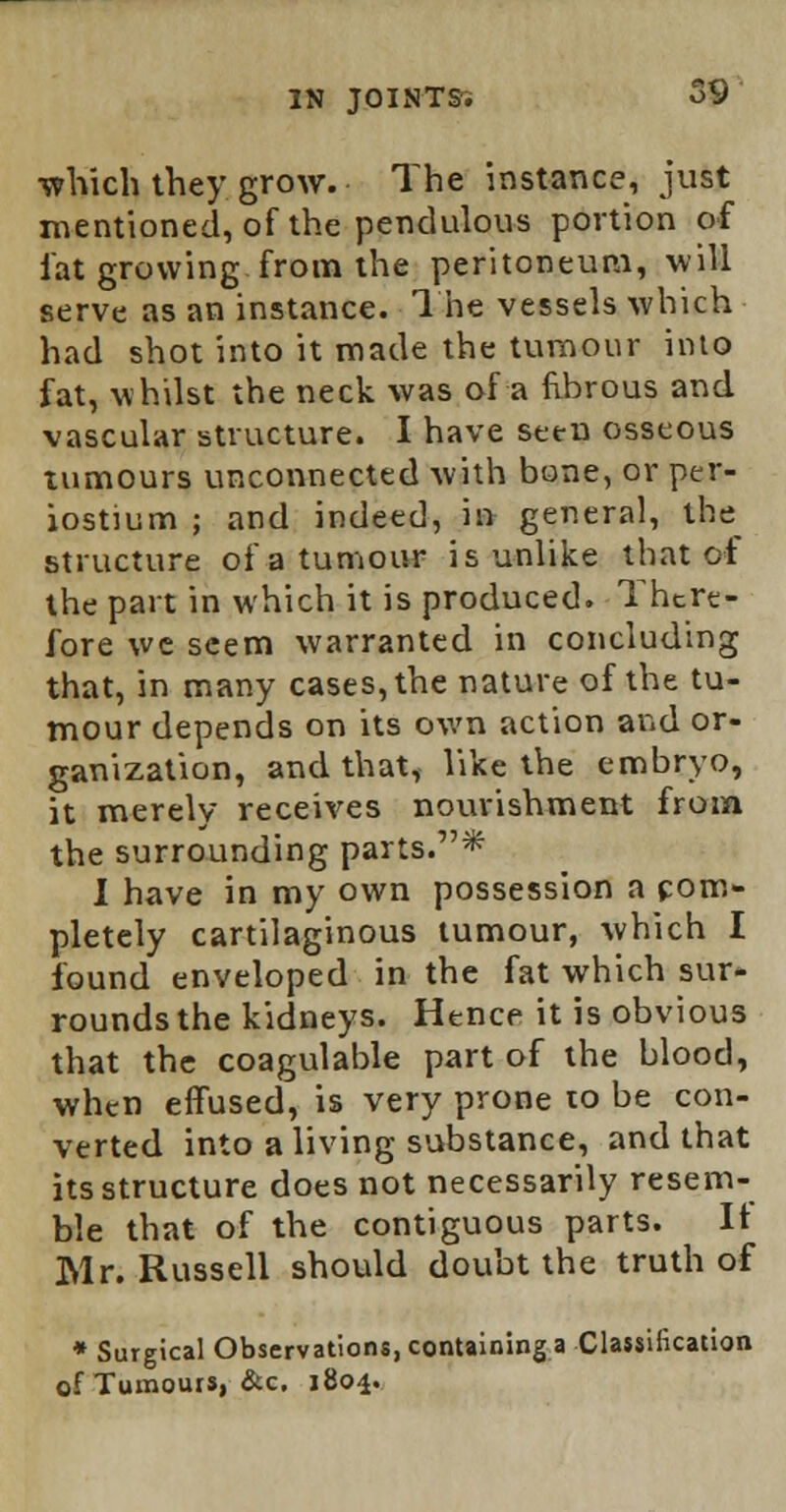 ■which they grow. The instance, just mentioned, of the pendulous portion of fat growing from the peritoneum, will serve as an instance. The vessels which had shot into it made the tumour into fat, whilst the neck was of a fibrous and vascular structure. I have seen osseous tumours unconnected with bone, or per- iostium ; and indeed, in general, the structure of a tumour is unlike that of the part in which it is produced. There- fore we seem warranted in concluding that, in many cases, the nature of the tu- mour depends on its own action and or- ganization, and that, like the embryo, it merely receives nourishment from the surrounding parts.* I have in my own possession a com- pletely cartilaginous tumour, which I found enveloped in the fat which sur- rounds the kidneys. Hence it is obvious that the coagulable part of the blood, when effused, is very prone to be con- verted into a living substance, and that its structure does not necessarily resem- ble that of the contiguous parts. It Mr. Russell should doubt the truth of * Surgical Observations, containing a Classification of Tumours, &c. 1804.