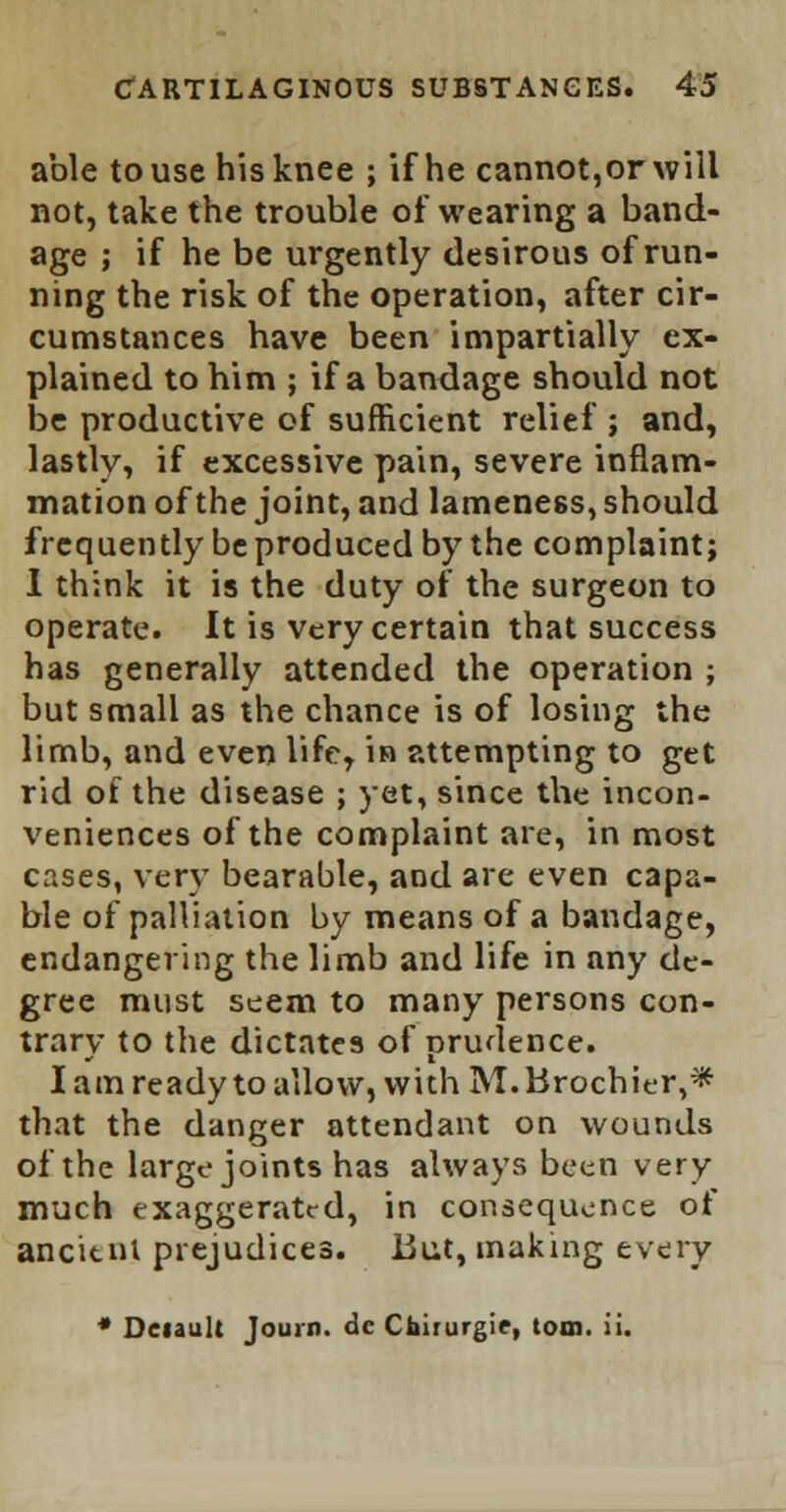 able to use his knee ; if he cannot,or will not, take the trouble of wearing a band- age ; if he be urgently desirous of run- ning the risk of the operation, after cir- cumstances have been impartially ex- plained to him ; if a bandage should not be productive of sufficient relief ; and, lastly, if excessive pain, severe inflam- mation of the joint, and lameness, should frequently be produced by the complaint; I think it is the duty of the surgeon to operate. It is very certain that success has generally attended the operation ; but small as the chance is of losing the limb, and even life, in attempting to get rid of the disease ; yet, since the incon- veniences of the complaint are, in most cases, very bearable, and are even capa- ble of palliation by means of a bandage, endangering the limb and life in any de- gree must seem to many persons con- trary to the dictates of prudence. lam ready to allow, with M.Brochier,* that the danger attendant on wounds of the large joints has always been very much exaggerated, in consequence of ancitnl prejudices. But, making every * Deiault Journ. dc Chirurgie, torn. ii.