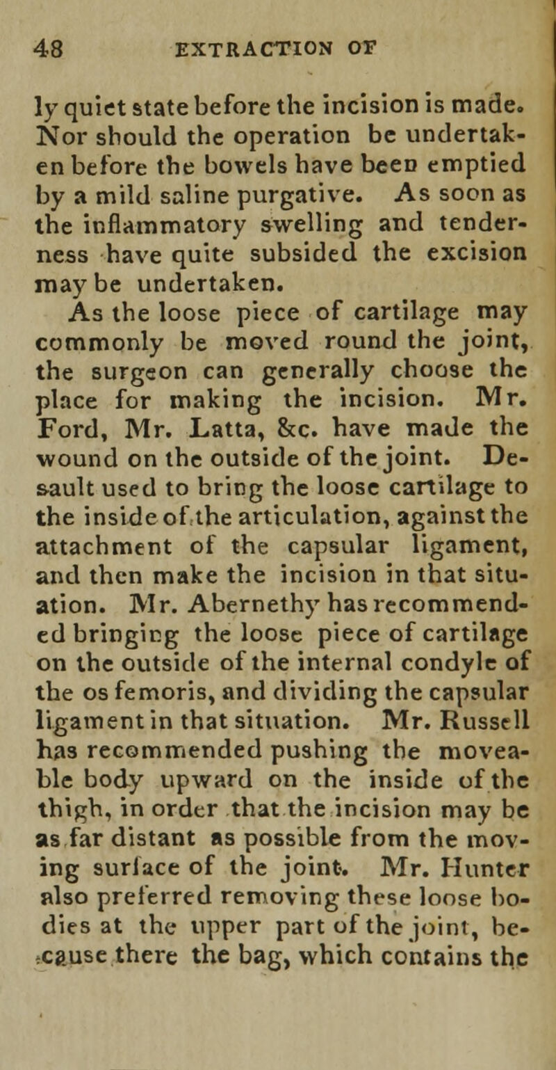 ly quiet state before the incision is made. Nor should the operation be undertak- en before the bowels have beeD emptied by a mild saline purgative. As soon as the inflammatory swelling and tender- ness have quite subsided the excision maybe undertaken. As the loose piece of cartilage may commonly be moved round the joint, the surgeon can generally choose the place for making the incision. Mr. Ford, Mr. Latta, &c. have made the wound on the outside of the joint. De- s-ault used to bring the loose cartilage to the inside of the articulation, against the attachment of the capsular ligament, and then make the incision in that situ- ation. Mr. Abernethy has recommend- ed bringing the loose piece of cartilage on the outside of the internal condyle of the os femoris, and dividing the capsular ligament in that situation. Mr. Russell has recommended pushing the movea- ble body upward on the inside of the thigh, in order that the incision may be as far distant as possible from the mov- ing surface of the joint. Mr. Hunter also preferred removing these loose bo- dies at the upper part of the joint, be- cause there the bag, which contains the