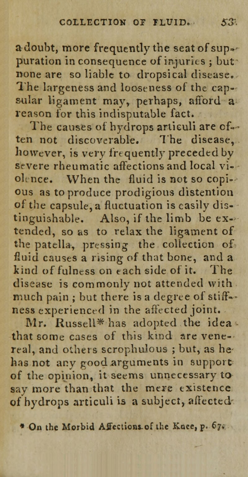 COLLECTION OP FLUID. S3' a doubt, more frequently the seatofsup=- puration inconsequence of injuries ; but none are so liable to dropsical disease. The largeness and looseness of the cap- sular ligament may, perhaps, afford a reason for this indisputable fact. The causes of hydrops articuli are of-* ten not discoverable. The disease, however, is very frequently preceded by severe rheumatic affections and local vi- olence. When the fluid is not so copi- ous as to produce prodigious distention of the capsule, a fluctuation is easily dis- tinguishable. Also, if the limb be ex- tended, so as to relax the ligament of the patella, pressing the collection of fluid causes a rising of that bone, and a kind of fulness on each side of it. The disease is commonly not attended with much pain ; but there is a degree of stiff-- ness experienced in the affected joint. Mr. Russell* has adopted the idea that some cases of this kind are vene- real, and others scrophulous ; but, as he has not any good arguments in support of the opinion, it seems unnecessary to say more than that the mere existence of hydrops articuli is a subject, affected' * On the Morbid Affections.of the Koee, p. 67*