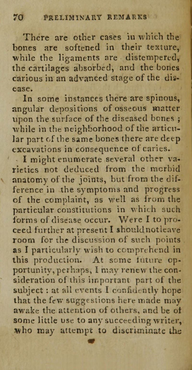 There are other cases in which the bones are softened in their texture, while the ligaments are distempered, the cartilages absorbed, and the bones carious in an advanced stage of the dis- ease. In some instances there are spinous, angular depositions of osseous matter upon the surface of the diseased bones ; while in the neighborhood of the articu- lar part of the same bones there are deep excavations in consequence ol caries. I might enumerate several other va- rieties not deduced from the morbid anatomy of the joints, but from the dif- ference in the symptoms and progress cf the complaint, as well as from the particular constitutions in which such forms of disease occur. Were I to pro- ceed further at present I should notieave room for the discussion of such points as I particularly wish to comprehend in this production. At some future op- portunity, perhaps, 1 may renew the con- sideration of this important part of the subject: at all events I confidently hope that the few suggestions here made may awake the attention of others, and be ot some little use. to any succeeding writer, who may attempt to discriminate ths