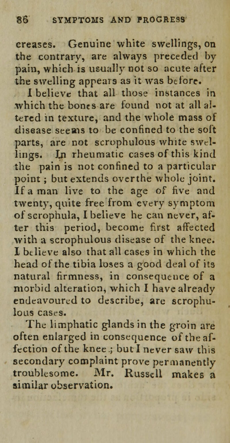 creases. Genuine white swellings, on the contrary, are always preceded by pain, which is usually not so acute after the swelling appears as it was before. I believe that all those instances in which the bones are found not at all al- tered in texture, and the whole mass of disease seems to be confined to the soft parts, are not scrophulous white swel- lings. In rheumatic cases of this kind the pain is not confined to a particular point; but extends overthe whole joint. If a man live to the age of five and twenty, quite free from every symptom of scrophula, I believe he can never, af- ter this period, become first affected with a scrophulous disease of the knee. I btlieve also that all cases in which the head of the tibia loses a good deal of its natural firmness, in consequeuce of a morbid alteration, which I have already endeavoured to describe, are scrophu- lous cases. The limphatic glands in the groin are often enlarged in consequence of the af- fection of the knee.; but I never saw this secondary complaint prove permanently troublesome. Mr. Russell makes a similar observation.