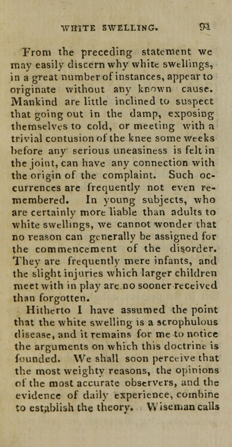 From the preceding statement we may easily discern why white swtllings, in a great numberof instances, appear to originate without any known cause. Mankind are little inclined to suspect that going out in the damp, exposing themselves to cold, or meeting with a trivial contusion ot the knee some weeks before any serious uneasiness is felt in the joint, can have any connection with the origin of the complaint. Such oc- currences are frequently not even re- membered. In young subjects, who are certainly more liable than adults to white swellings, we cannot wonder that no reason can generally be assigned for the commencement of the disorder. They are frequently mere infants, and the slight injuries which larger children meet with in play are no sooner received than forgotten. Hitherto I have assumed the point that the white swelling is a scrophulous disease, and it remains for me to notice the arguments on which this doctrine is founded. We shall soon perceive that the most weighty reasons, the opinions of the most accurate observers, and the evidence of daily experience, combine to establish the theory. Wiseman calls