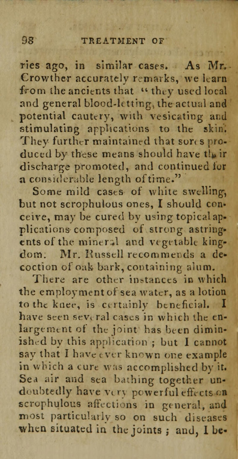 ties ago, in similar cases. As Mr. Crowther accurately remarks, we karn from the ancients that  they used local and general blood-letting, the actual and potential cautery, with vesicating and stimulating applications to the skin. They further maintained that son s pro- duced by these means should have thj ir discharge promoted, and continued for a considerable length of time. Some mild casts of white swelling, but not scrophulous ones, I should con- ceive, may be cured by using topical ap- plications composed of strong astring- ents of the mineral and vegetable king- dom. Mr. Russell recommends a de- coction of oak bark, containing alum. There are other instances in which the employment of sea water, as a lotion to the knee, is certainly beneficial. I have seen sevt ral cases in which the en- largement of the joint has been dimin- ished by this application ; but 1 cannot say that I have t vtr known one example in which a cure was accomplished by it. Sea air and sea bathing together un- doubtedly have vt rj powerful effects Ql scrophulous affections in general, and most particularly so on such diseases when situated in the joints j and, 1 be-