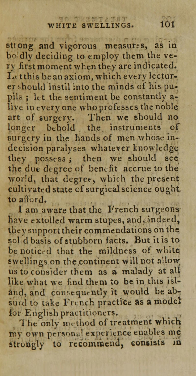 strong and vigorous measures, as in bo dly deciding to employ them the ve- ry first moment when they are indicated. Li tthis be an axiom, which evtry lectur- er should instil into the minds of his pu- pils ; let the sentiment be constantly a- live in every one who professes the noble art of surgery. Then we should no longer behold the instruments of surgery in the hands of men whose in- decision paralyses whatever knowledge they possess ; then we should see the due degree of benefit accrue to the world, that degree, which the present cultivated state of surgical science ought to afford. I am aware that the French surgeons have extolled warm stupes, and, indeed, they supporttheir commendations on the sol d basis of stubborn facts. But it is to be noticed that the mildness of white swellings on the continent will not allow us to consider them as a malady at all like what we find them to be in this isl- and, and consequently it would be ab- surd to take French practice as a model for English practitioners. The only H]« thod of treatment which mv own person..' experience enables me strongly to recommend, consists in