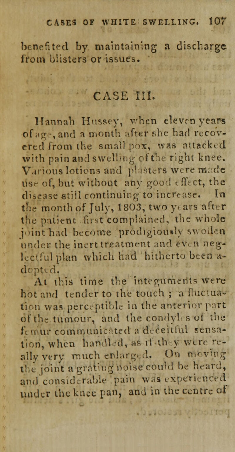 benefited by maintaining a discharge from blisters or issues. CASE III. Hannah Husaey, vhen eleven years ofag ,and a month i-.frer f.he had recov- ered from the small p ix, was attacked with pain and swell ii g c i the right knee. Various lotions and posters were made us<- of, but without any good t JtVct, the disease still continuing to increase. In the month of July, 1803, two years after the patient first complairted, the whole joitifnad become prodigiously awo4en under the inert treatment and ev< n neg- 1 .'id plan which had hitherto been a- dqpted. At this time the integuments were hot and tender to the touch ; a fluctua- tion was perceptible in the anterior part: of the tumour, and the condyl s ot the i i ur co'rnrnunitftted a deceitful sensa- tion, when harVutea, ai if tlv y wfcrfc re- ally v«ry much enlarged. On mbvmg tie joint a grating1 noise' could be heard, and considerable pain was experienced under the knee pan, and in the centre at