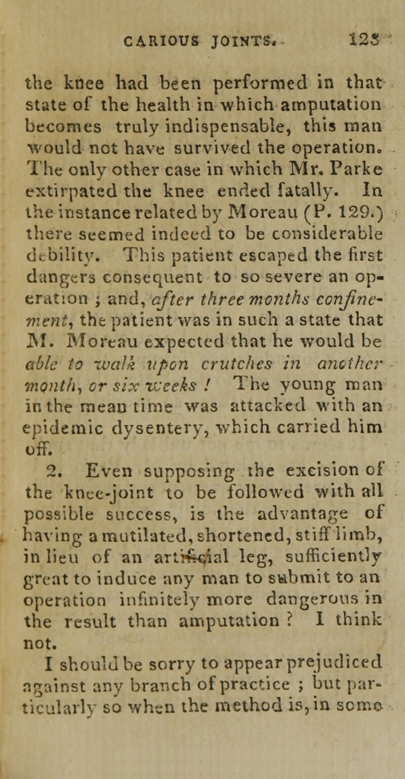 the knee had been performed in that state of the health in which amputation becomes truly indispensable, this man Avould not have survived the operation. The only other case in which Mr. Parke extirpated the knee ended fatally. In the instance related by Moreau (P. 129.) there seemed indeed to be considerable debility. This patient escaped the first dangers consequent to so severe an op- eration ; and, after three months confine- ment, the patient was in such a state that JSI. Moreau expected that he would be able to tvalk upon crutches in another month, or six vseeks ! The young man in the mean time was attacked with an epidemic dysentery, which carried him off. 2. Even supposing the excision of the knee-joint to be followed with all possible success, is the advantage of having a mutilated, shortened, stiff limb, in lieu of an arti£c;ial leg, sufficiently great to induce any man to submit to an operation infinitely more dangerous in the result than amputation ? I think not. I should be sorry to appear prejudiced against any branch of practice ; but par- ticularly so when the method is, in sense