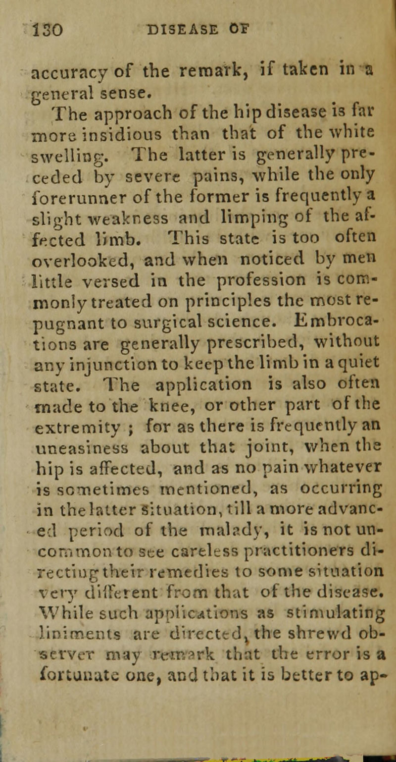 accuracy of the remark, if taken in a general sense. The approach of the hip disease is far more insidious than that of the white swelling. The latter is generally pre- ceded by severe pains, while the only forerunner of the former is frequently a slight weakness and limping of the af- fected limb. This state is too often overlooked, and when noticed by men little versed in the profession is com- monly treated on principles the most re- pugnant to surgical science. Embroca- tions are generally prescribed, without any injunction to keep the limb in a quiet state. The application is also often made to the knee, or other part of the extremity ; for as there is frequently an uneasiness about that joint, when the hip is affected, and as no pain whatever is sometimes mentioned, as occurring in the latter situation, till a more advanc- ed period of the malady, it is not un- common to see careless practitioners di- recting their remedies to some situation very different from that of the disease. While such applications as stimulating liniments are directed, the shrewd ob- server may remark tint the error is a fortunate one, and that it is better to ap-