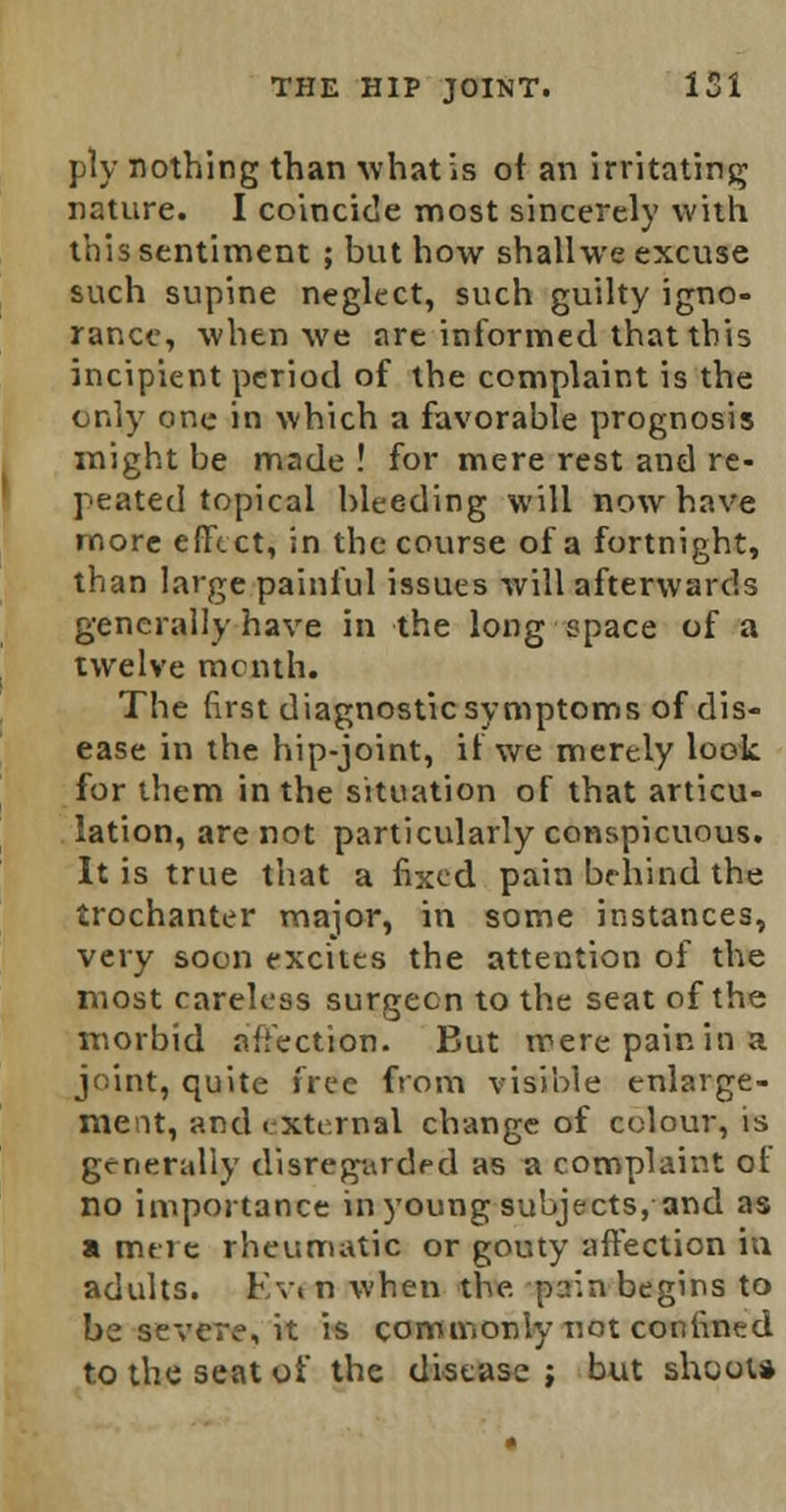 ply nothing than what is ot an irritating nature. I coincide most sincerely with this sentiment ; but how shall we excuse such supine neglect, such guilty igno- rance, when we are informed that this incipient period of the complaint is the only one in which a favorable prognosis might be made ! for mere rest and re- peated topical bleeding will now have more effect, in the course of a fortnight, than large painful issues will afterwards generally have in the long space of a twelve menth. The first diagnostic symptoms of dis- ease in the hip-joint, if we merely look for them in the situation of that articu- lation, are not particularly conspicuous. It is true that a fixed pain behind the trochanter major, in some instances, very soon excites the attention of the most careless surgeon to the seat of the morbid affection. But mere pain in a joint, quite free from visible enlarge- ment, and < xtt.rnal change of colour, is generally disregarded as a complaint ot no importance in young subjects, and as a mere rheumatic or gouty affection in adults. Kviii when the-pain begins to be severe, it is commonly not confined to the seat of the disease ; but shoot*
