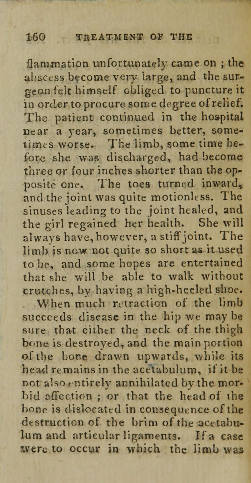 flammation unfortunately came on ; the abscess become very large, and the sur- geon felt himself obliged to puncture it m order to procure some degree of relief. The patient continued in the hospital near a year, sometimes better, some- times worse. The limb, some time be- fore she. was discharged, had become three or four inches shorter than the op- posite one. The toes turned inward, and the joint was quite motionless. The sinuses leading to the joint healed, and the girl regained her health. She will always have, however, a stiff joint. The limb is now not quite so short as it used to be, and some hopes are entertained that she will be able to walk without crutches, by having a high-heeled shoe. When much retraction of the limb succeeds disease in the hip we may be sure that cither the neck of the thigh bono is destroyed, and the main portion of the bone drawn upwards, while its head remains in the acetabulum, ii it be not alsotntirely annihilated by the mor- bid affection ; or that the head of the bone is dislocated in consequence of the destruction of the brim of the acetabu- lum and articular ligaments. If a case xverc to occur in which the limb was