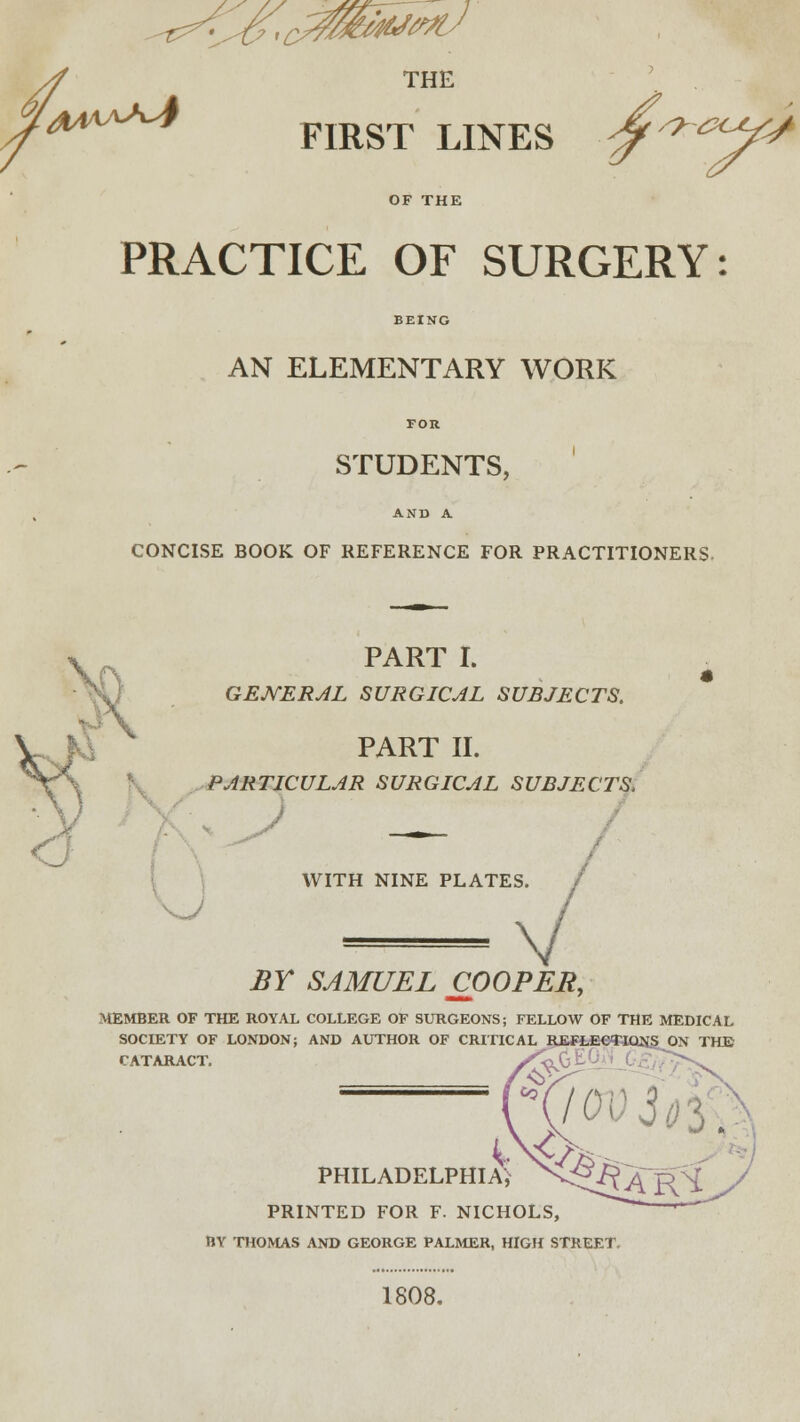 ^^,t0&ivfixJ 4 THE y '*»*** FIRST LINES ■jf/9~a^ OF THE PRACTICE OF SURGERY: BEING AN ELEMENTARY WORK FOR STUDENTS, AND A CONCISE BOOK OF REFERENCE FOR PRACTITIONERS, PART I. GENERAL SURGICAL SUBJECTS. PART II. PARTICULAR SURGICAL SUBJECTS, WITH NINE PLATES. \ BY SAMUEL COOPER, MEMBER OF THE ROYAL COLLEGE OF SURGEONS; FELLOW OF THE MEDICAL SOCIETY OF LONDON; AND AUTHOR OF CRITICAL RBH.fi€<£lQNj> ON THE' CATARACT. /v ' PHILADELPHIA) PRINTED FOR F. NICHOLS, BY THOMAS AND GEORGE PALMER, HIGH STREET,