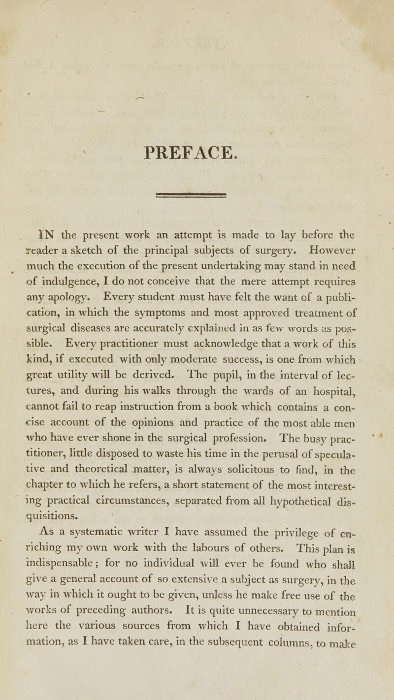 PREFACE. IN the present work an attempt is made to lay before the reader a sketch of the principal subjects of surgery. However much the execution of the present undertaking may stand in need of indulgence, I do not conceive that the mere attempt requires any apology. Every student must have felt the want of a publi- cation, in which the symptoms and most approved treatment of surgical diseases are accurately explained in as few words as pos- sible. Every practitioner must acknowledge that a work of this kind, if executed with only moderate success, is one from which great utility will be derived. The pupil, in the interval of lec- tures, and during his walks through the wards of an hospital, cannot fail to reap instruction from a book which contains a con- cise account of the opinions and practice of the most able men who have ever shone in the surgical profession. The busy prac- titioner, little disposed to waste his time in the perusal of specula- tive and theoretical matter, is always solicitous to find, in the chapter to which he refers, a short statement of the most interest- ing practical circumstances, separated from all hypothetical dis- quisitions. As a systematic writer I have assumed the privilege of en- riching my own work with the labours of others. This plan is indispensable; for no individual will ever be found who shall give a general account of so extensive a subject as surgery, in the way in which it ought to be given, unless he make free use of the works of preceding authors. It is quite unnecessary to mention here the various sources from which I have obtained infor- mation, as I have taken care, in the subsequent columns, to make