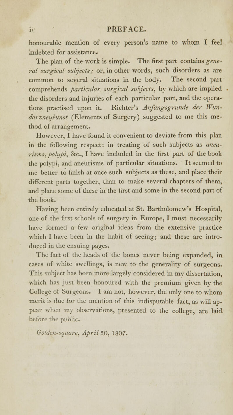 honourable mention of every person's name to whom I feel indebted for assistance* The plan of the work is simple. The first part contains gene- ral surgical subjects; or, in other words, such disorders as are common to several situations in the body. The second part comprehends particular surgical subjects, by which are implied the disorders and injuries of each particular part, and the opera- tions practised upon it. Richter's Anfangsgrunde der Wun- darzneykunst (Elements of Surgery) suggested to me this me- thod of arrangement. However, I have found it convenient to deviate from this plan in the following respect: in treating of such subjects as aneu- risms, polypi, &c, I have included in the first part of the book the polypi, and aneurisms of particular situations. It seemed to me better to finish at once such subjects as these, and place their different parts together, than to make several chapters of them, and place some of these in the first and some in the second part of the book. Having been entirely educated at St. Bartholomew's Hospital, one of the first schools of surgery in Europe, I must necessarily have formed a few original ideas from the extensive practice which I have been in the habit of seeing; and these are intro- duced in the ensuing pages. The fact of the heads of the bones never being expanded, in cases of white swellings, is new to the generality of surgeons. This subject has been more largely considered in my dissertation, which has just been honoured with the premium given by the College of Surgeons. I am not, however, the only one to whom merit is due for the mention of this indisputable fact, as will ap- pear when my observations, presented to the college, are laid before the public. Golden-square, April 30, 1807.