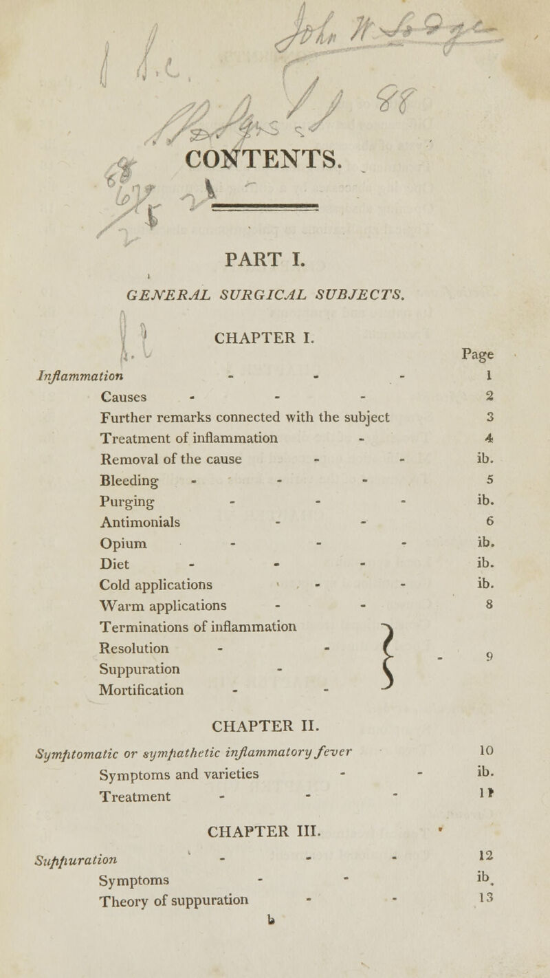 «*** , #■ ^ ^ CONTENTS. i -—■ PART I. GENERAL SURGICAL SUBJECTS. CHAPTER I. Page Inflammation - - - 1 Causes ... 2 Further remarks connected with the subject 3 Treatment of inflammation - 4 Removal of the cause - - ib. Bleeding ... 5 Purging - - - ib. Antimonials - 6 Opium - - ib. Diet ... ib. Cold applications - - ib. Warm applications - 8 Terminations of inflammation Resolution Suppuration Mortification CHAPTER II. Symptomatic or sympathetic inflammatory fever 10 Symptoms and varieties - - ib. Treatment - - - ** CHAPTER III. Suppuration - - - 12 Symptoms - - ib. Theory of suppuration - - 13 b