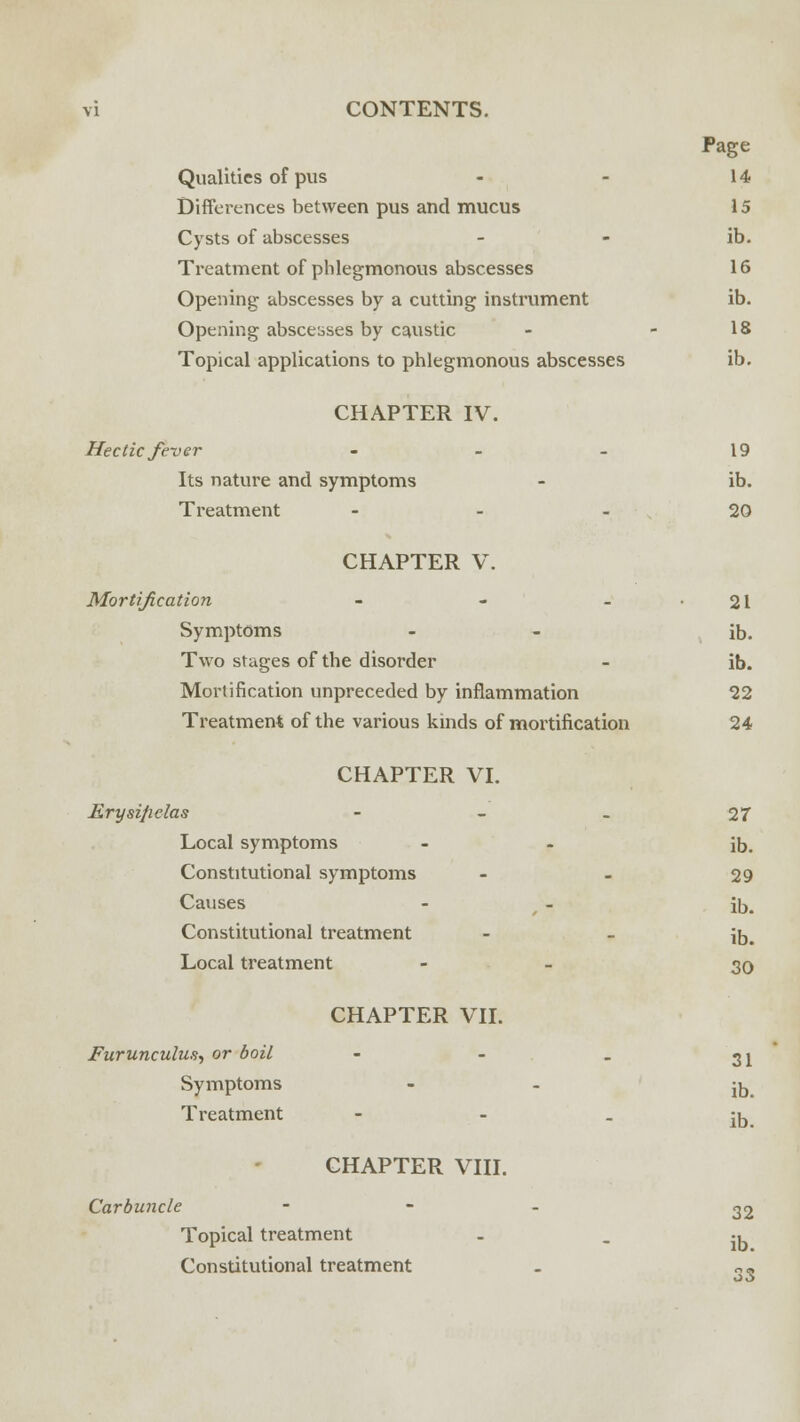 Page Qualities of pus - - 14 Differences between pus and mucus 15 Cysts of abscesses - - ib. Treatment of phlegmonous abscesses 16 Opening abscesses by a cutting instrument ib. Opening abscesses by caustic - - 18 Topical applications to phlegmonous abscesses ib. CHAPTER IV. Hectic feu er - - - 19 Its nature and symptoms - ib. Treatment 20 CHAPTER V. Mortification - - - • 21 Symptoms - - ib. Two stages of the disorder - ib. Mortification unpreceded by inflammation 22 Treatment of the various kinds of mortification 24 CHAPTER VI. Erysificlas - - _ 27 Local symptoms - - ib. Constitutional symptoms - - 29 Causes - 7 - ib. Constitutional treatment - - ib. Local treatment - 30 CHAPTER VII. Furunculus, or boil - - . ^i Symptoms - - -^ Treatment CHAPTER VIII. ib. Carbuncle - 32 Topical treatment  - ib Constitutional treatment - o«