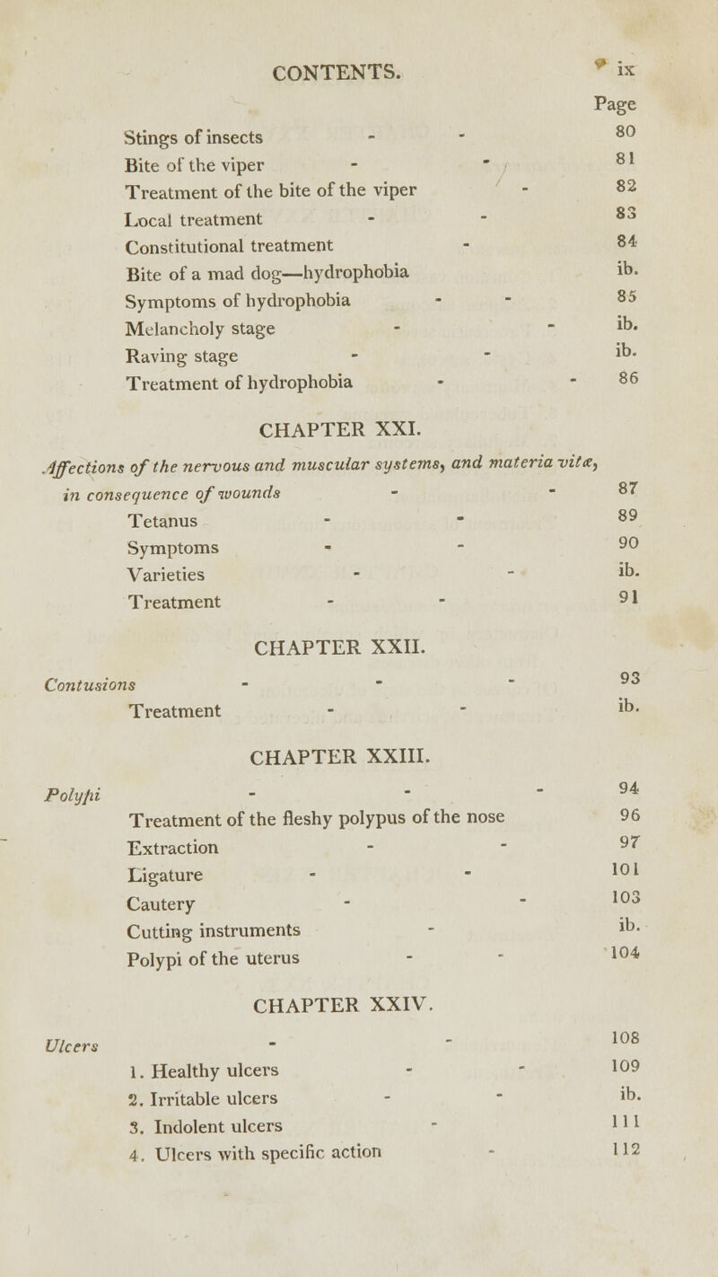 Page Stings of insects - 80 Bite of the viper Treatment of the bite of the viper - 82 Local treatment - - 83 Constitutional treatment - 84 Bite of a mad dog—hydrophobia ib. Symptoms of hydrophobia - 85 Melancholy stage -  1D* Raving stage -  lD- Treatment of hydrophobia - - 86 CHAPTER XXI. Affections of the nervous and muscular systems, and materia vita, in consequence of wounds Tetanus - - 89 Symptoms Varieties - - 1D- Treatment - - 9l CHAPTER XXII. Contusions - 98 Treatment - - ib- CHAPTER XXIII. Polypi 87 94 Treatment of the fleshy polypus of the nose 96 Extraction - - 97 Ligature - - 101 Cautery - - 103 Cutting instruments - lD- Polypi of the uterus - 104 CHAPTER XXIV. Ulcers - ' 108 1. Healthy ulcers - - ^9 2. Irritable ulcers - - ib. 3. Indolent ulcers - 1 *l 4. Ulcers with specific action 112