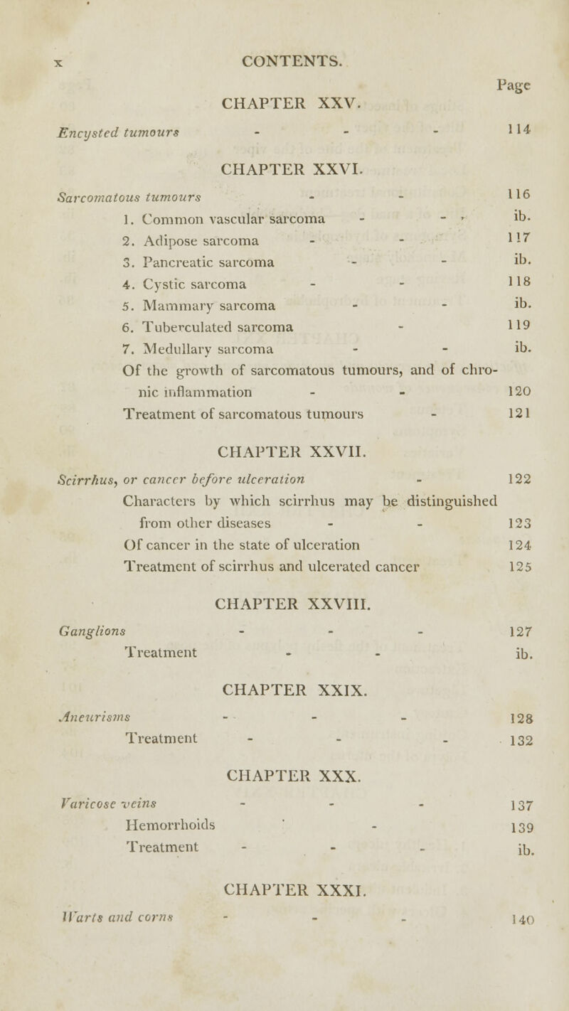 Page CHAPTER XXV. Encysted tumours - - - 1 14 CHAPTER XXVI. Sarcomatous tumours - - H6 1. Common vascular sarcoma - - .* Jb- 2. Adipose sarcoma - - Hf 3. Pancreatic sarcoma - - ib. 4. Cystic sarcoma - - H8 5. Mammary sarcoma - - ib. 6. Tuberculated sarcoma - 119 7. Medullary sarcoma - - ib. Of the growth of sarcomatous tumours, and of chro- nic inflammation - - 120 Treatment of sarcomatous tumours - 121 CHAPTER XXVII. Scirrhus, or ca?iccr before ulceration - 122 Characters by which scirrhus may be distinguished from other diseases - - 123 Of cancer in the state of ulceration 124 Treatment of scirrhus and ulcerated cancer 125 CHAPTER XXVIII. Ganglions - - - 127 Treatment - - ib. CHAPTER XXIX. Aneurisms - - - 128 Treatment - - 132 CHAPTER XXX. Varicose veins - - - 137 Hemorrhoids - 139 Treatment - iD# CHAPTER XXXI. Warts and corns - - . 140