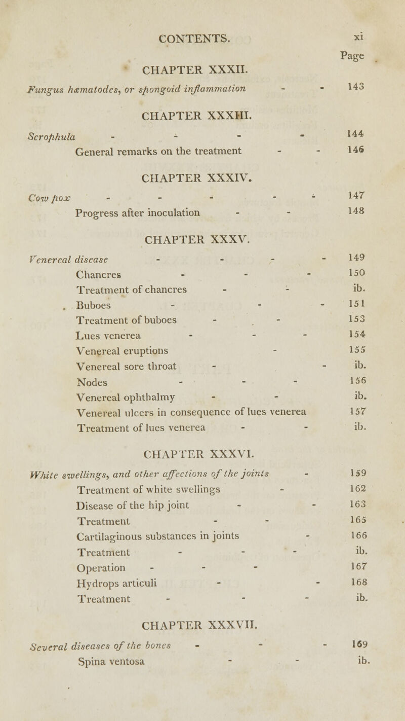 Page CHAPTER XXXII. Fungus /nematodes, or s/iongoid inflammation - - 143 CHAPTER XXXIII. Scrofihula - - - - 144 General remarks on the treatment - - 146 CHAPTER XXXIV. Cow pox - - - - * 147 Progress after inoculation - - I48 CHAPTER XXXV. Venereal disease - - - - 149 Chancres - - - 150 Treatment of chancres - - ib. . Buboes - - - 151 Treatment of buboes - - 153 Lues venerea - - - 154 Venereal eruptions - 155 Venereal sore throat - - ib. Nodes - - - 156 Venereal ophthalmy - - ib. Venereal ulcers in consequence of lues venerea 157 Treatment of lues venerea - - ib. CHAPTER XXXVI. WJute swellings, and other affections of the joints - 159 Treatment of white swellings - 162 Disease of the hip joint - - 163 Treatment - - 165 Cartilaginous substances in joints - 166 Treatment - - ib. Operation ... 167 Hydrops articuli - - 168 Treatment - - - ib. CHAPTER XXXVII. Several diseases of the bones - - - 169 Spina ventosa - - ib.