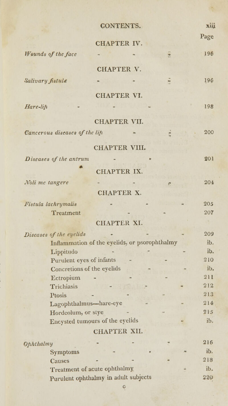 Wounds of the face Salivary fistula Hare-li/i CONTENTS. CHAPTER IV. CHAPTER V. CHAPTER VI. CHAPTER VII. Cancerous diseases of the liji Diseases of the antrum JVoli me tangere Fistula lachrymalis Treatment CHAPTER VIII. CHAPTER IX. CHAPTER X. CHAPTER XI. Diseases of the eyelids Inflammation of the eyelids, or psorophthalmy Lippitudo Purulent eyes of infants Concretions of the eyelids Ectropium - Trichiasis Ptosis - Lagophthalmus—hare-eye Hordeolum, or stye Encysted tumours of the eyelids CHAPTER XII. Qfihthalmy Symptoms Causes - Treatment of acute ophthalmy Purulent ophthalmy in adult subjects o xiu. Page 196 196 198 200 201 204 205 207 209 ib. ib. 210 ib. 211 212 213 214 215 ib. 216 ib. 213 ib. 220