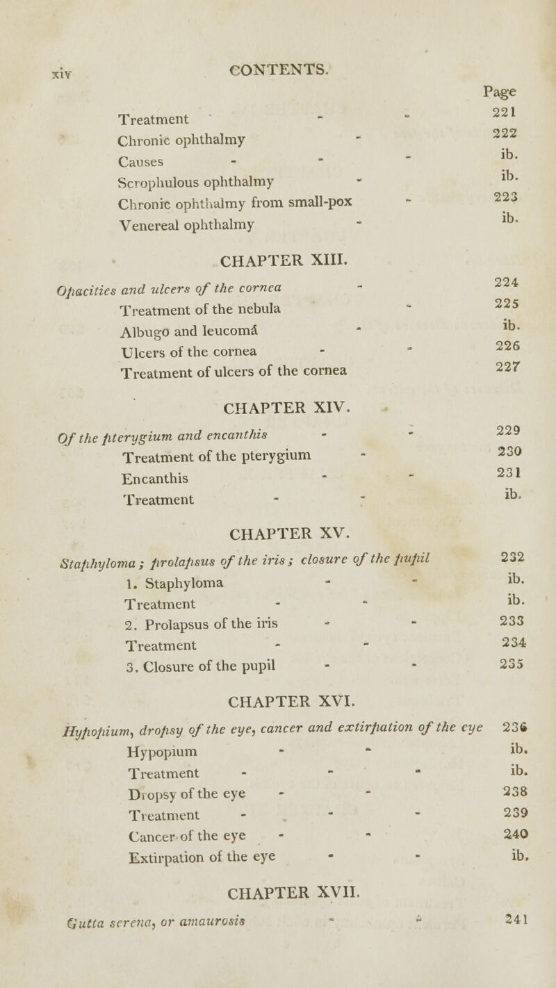 Treatment Chronic ophthalmy Causes Scophulous ophthalmy Chronic ophthalmy from small-pox Venereal ophthalmy Page 221 222 ib. ib. 223 ib. CHAPTER XIII. 224 Opacities and ulcers of the cornea Treatment of the nebula ' 225 Albugo and leucoma - 1D- Ulcers of the cornea Treatment of ulcers of the cornea 227 CHAPTER XIV. Of the pterygium and encanthis Treatment of the pterygium - 23° Encanthis - - 231 Treatment - - lb' CHAPTER XV. Staphyloma ; prolapsus of the iris ; closure of the pupil 232 1. Staphyloma - - 1D- Treatment - - 1°- 2. Prolapsus of the iris - - 233 Treatment - - 234 3. Closure of the pupil - - 235 CHAPTER XVI. Nypopium, dropsy of the eye, cancer and extirpation of the eye 236 Hypopium - - ib. Treatment - ib. Dropsy of the eye - - 238 Treatment - - - 239 Cancer of the eye - - 240 Extirpation of the eye - - ib. CHAPTER XVII. CJutta serena, or amaurosis • ~ 241