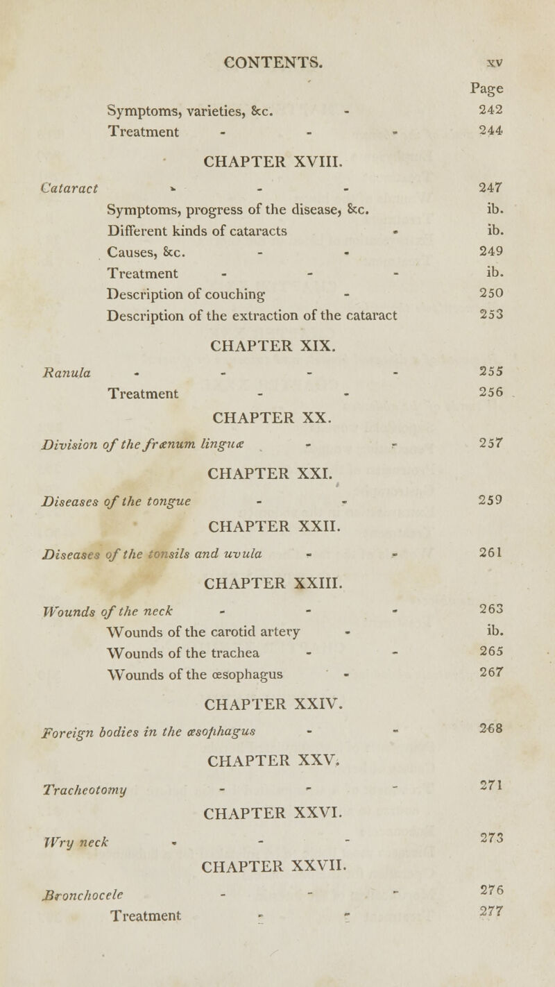 Page Symptoms, varieties, &c - 242 Treatment - - - 244 CHAPTER XVIII. Cataract » 247 Symptoms, progress of the disease, &c. ib. Different kinds of cataracts • ib. Causes, 8cc. - - 249 Treatment - - - ib. Description of couching - 250 Description of the extraction of the cataract 253 CHAPTER XIX. Ranula - - - - 255 Treatment - - 256 CHAPTER XX. Division ofthefranum lingua - r 257 CHAPTER XXI. Diseases of the tongue - - 259 CHAPTER XXII. Diseases of the tonsils and uvula - - 261 CHAPTER XXIII. Wounds of the neck - - - 263 Wounds of the carotid artery - ib. Wounds of the trachea - - 265 Wounds of the (Esophagus - 267 CHAPTER XXIV. Foreign bodies in the oesophagus - - 2^8 CHAPTER XXV. Tracheotomy - 271 CHAPTER XXVI. Wry neck - 2^3 CHAPTER XXVII. Bronchocele - 276 Treatment - - 277