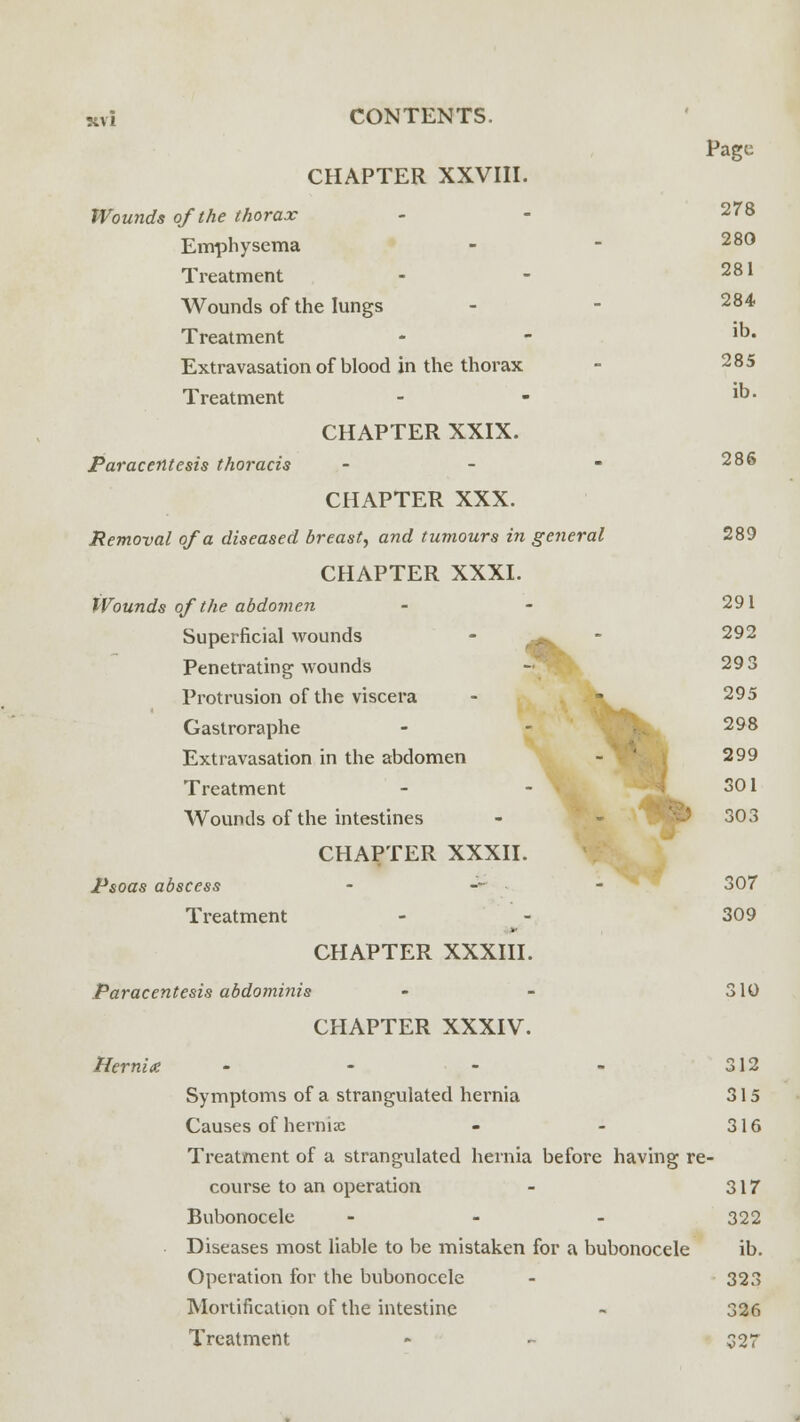 Page CHAPTER XXVIII. Wounds of the thorax - - 278 Emphysema - - 28° Treatment - - 281 Wounds of the lungs - - 284 Treatment - - ^ Extravasation of blood in the thorax - 285 Treatment - - 1- CHAPTER XXIX. Paracentesis thoracis - - - 28® CHAPTER XXX. Removal of a diseased breast, and tumours in general 289 CHAPTER XXXI. Wounds of the abdomen Superficial wounds Penetrating wounds Protrusion of the viscera Gaslroraphe Extravasation in the abdomen Treatment Wounds of the intestines CHAPTER XXXII. Psoas abscess Treatment CHAPTER XXXIII. Paracentesis abdominis - - 310 CHAPTER XXXIV. Hernia - - - - 312 Symptoms of a strangulated hernia 315 Causes of hernia: - - 316 Treatment of a strangulated hernia before having re- course to an operation - 317 Bubonocele - - - 322 Diseases most liable to be mistaken for a bubonocele ib. Operation for the bubonocele - 323 Mortification of the intestine - 326