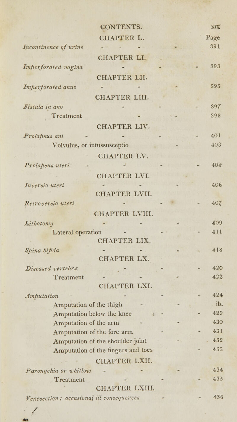 CHAPTER L. Page Incontinence of urine - - 391 CHAPTER LI. Imperforated -vagina m 393 CHAPTER LII. Imperforated anus - 395 CHAPTER LIII. Fistula in ano - 397 Treatment - ■< 398 CHAPTER LIV. Prolapsus ani - - - - 401 Volvulus, or intussusceptio - 403 CHAPTER LV. Prolapsus uteri - 404? CHAPTER LVI. Inversio uteri - 406 CHAPTER LVII. Retroversio uteri - 40f CHAPTER LVIII. Lithotomy - 409 Lateral operation - - - 411 CHAPTER LIX. Spina bifida - - - 418 CHAPTER LX. Diseased vertebra - - - 420 Treatment - - - 422 CHAPTER LXI. Amputation - 424 Amputation of the thigh - - ib. Amputation below the knee ( - - 429 Amputation of the arm - - 430 Amputation of the fore arm - - 431 Amputation of the shoulder joint - 432 Amputation of the fingers and toes - 433 CHAPTER LXII. Paronychia or ivhitlonv - 434 Treatment -' 435 CHAPTER LXIII. Venesection: occasional ill consequences - - 436 /