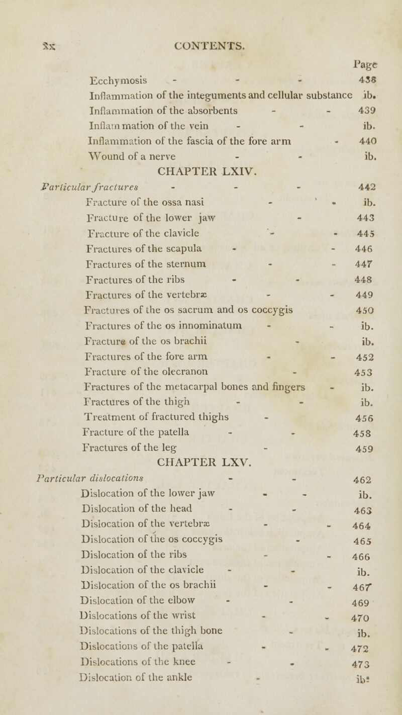 Tagc Ecchymosis - 438 Inflammation of the integuments and cellular substance ib. Inflammation of the absorbents - - 439 Inflammation of the vein - - ib. Inflammation of the fascia of the fore arm - 440 Wound of a nerve - - ib. CHAPTER LXIV. Particular fractures - 442 Fracture of the ossa nasi - • ib. Fracture of the lower jaw - 443 Fracture of the clavicle - - 445 Fractures of the scapula - - 446 Fractures of the sternum - - 44? Fractures of the ribs - - 448 Fractures of the vertebrae - - 449 Fractures of the os sacrum and os coccygis 450 Fractures of the os innominatum - - ib. Fracture of the os brachii - ib. Fractures of the fore arm - - 452 Fracture of the olecranon - 453 Fractures of the metacarpal bones and fingers - ib. Fractures of the thigh - - ib. Treatment of fractured thighs - 456 Fracture of the patella - - 458 Fractures of the leg - 459 CHAPTER LXV. Particular dislocations - - 462 Dislocation of the lower jaw - - ib. Dislocation of the head - - 463 Dislocation of the vertebrae - „ 454 Dislocation of the os coccygis - 455 Dislocation of the ribs - - 466 Dislocation of the clavicle - - jb. Dislocation of the os brachii - _ 457 Dislocation of the elbow - - 459 Dislocations of the wrist - . 470 Dislocations of the thigh bone - jD, Dislocations of the patella - . 472 Dislocations of the knee - . 473 Dislocation of the ankle - ib;