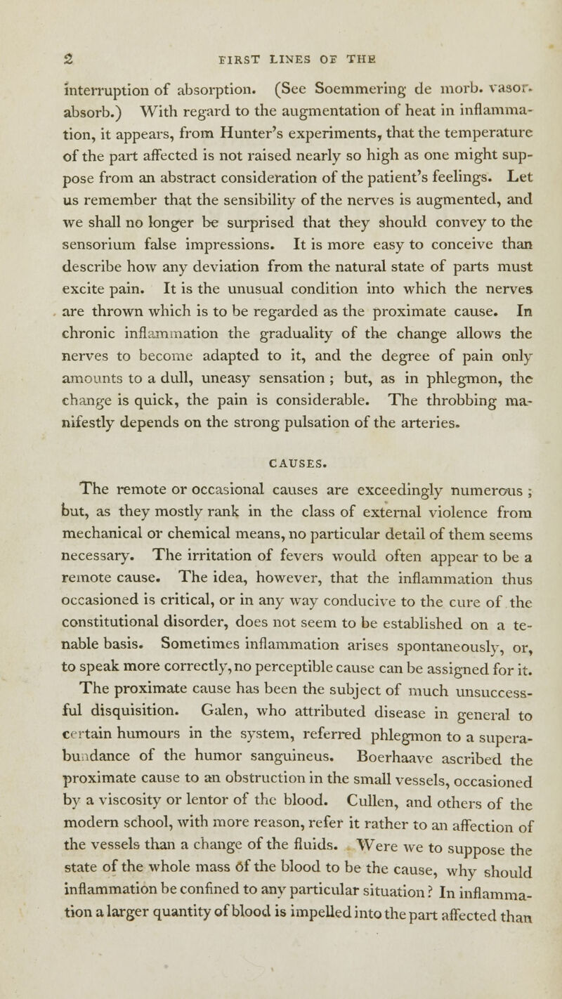 interruption of absorption. (See Soemmering de morb. vasor. absorb.) With regard to the augmentation of heat in inflamma- tion, it appears, from Hunter's experiments, that the temperature of the part affected is not raised nearly so high as one might sup- pose from an abstract consideration of the patient's feelings. Let us remember that the sensibility of the nerves is augmented, and we shall no longer be surprised that they should convey to the sensorium false impressions. It is more easy to conceive than describe how any deviation from the natural state of parts must excite pain. It is the unusual condition into which the nerves are thrown which is to be regarded as the proximate cause. In chronic inflammation the graduality of the change allows the nerves to become adapted to it, and the degree of pain only amounts to a dull, uneasy sensation ; but, as in phlegmon, the change is quick, the pain is considerable. The throbbing ma- nifestly depends on the strong pulsation of the arteries. CAUSES. The remote or occasional causes are exceedingly numerous ; but, as they mostly rank in the class of external violence from mechanical or chemical means, no particular detail of them seems necessary. The irritation of fevers would often appear to be a remote cause. The idea, however, that the inflammation thus occasioned is critical, or in any way conducive to the cure of the constitutional disorder, does not seem to be established on a te- nable basis. Sometimes inflammation arises spontaneously, or, to speak more correctly, no perceptible cause can be assigned for it. The proximate cause has been the subject of much unsuccess- ful disquisition. Galen, who attributed disease in general to certain humours in the system, referred phlegmon to a supera- bundance of the humor sanguineus. Boerhaave ascribed the proximate cause to an obstruction in the small vessels, occasioned by a viscosity or lentor of the blood. Cullen, and others of the modern school, with more reason, refer it rather to an affection of the vessels than a change of the fluids. Were we to suppose the state of the whole mass of the blood to be the cause, why should inflammation be confined to any particular situation ? In inflamma- tion a larger quantity of blood is impelled into the part affected than