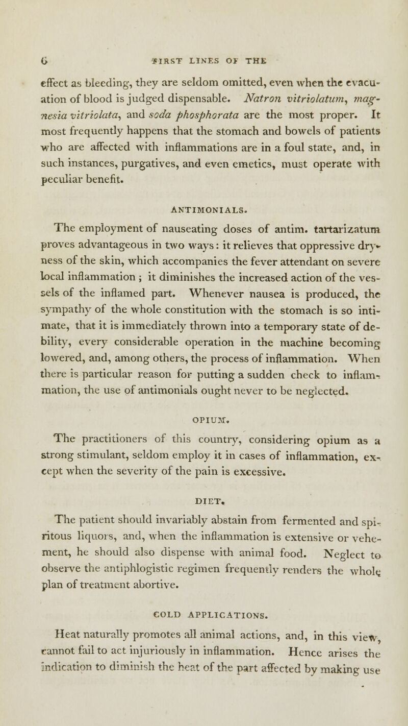 effect as bleeding, they are seldom omitted, even when the evacu- ation of blood is judged dispensable. Natron vitriolatum, mag- nesia vitriolata, and soda phosphorata are the most proper. It most frequently happens that the stomach and bowels of patients who are affected with inflammations are in a foul state, and, in such instances, purgatives, and even emetics, must operate with peculiar benefit. ANTIMONIALS. The employment of nauseating doses of antim. tartarizatum proves advantageous in two ways: it relieves that oppressive dry- ness of the skin, which accompanies the fever attendant on severe local inflammation ; it diminishes the increased action of the ves- sels of the inflamed part. Whenever nausea is produced, the sympathy of the whole constitution with the stomach is so inti- mate, that it is immediately thrown into a temporary state of de- bility, every considerable operation in the machine becoming lowered, and, among others, the process of inflammation. When there is particular reason for putting a sudden check to inflam- mation, the use of antimonials ought never to be neglected. OPIUM. The practitioners of this country, considering opium as a strong stimulant, seldom employ it in cases of inflammation, ex- cept when the severity of the pain is excessive. DIET, The patient should invariably abstain from fermented and spi- ritous liquors, and, when the inflammation is extensive or vehe- ment, he should also dispense with animal food. Neglect to observe the antiphlogistic regimen frequently renders the whole, plan of treatment abortive. COLD APPLICATIONS. Heat naturally promotes all animal actions, and, in this view cannot fail to act injuriously in inflammation. Hence arises the indication to diminish the heat of the part affected by making use