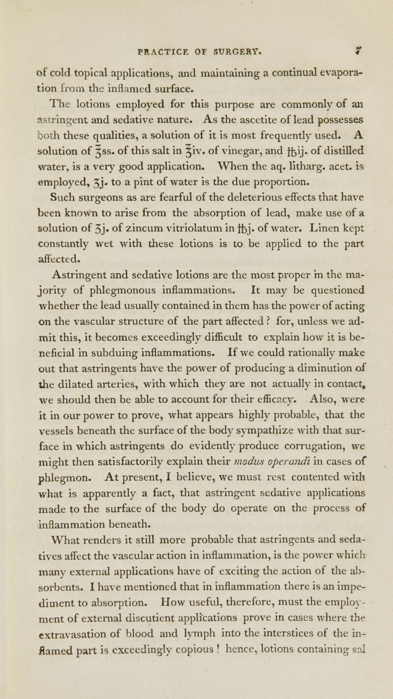 of cold topical applications, and maintaining a continual evapora- tion from the inflamed surface. The lotions employed for this purpose are commonly of an astringent and sedative nature. As the ascetite of lead possesses both these qualities, a solution of it is most frequently used. A solution of Jss. of this salt in ^iv. of vinegar, and ftjij. of distilled water, is a very good application. When the aq. litharg. acet. is employed, 5j« to a pint of water is the due proportion. Such surgeons as are fearful of the deleterious effects that have been known to arise from the absorption of lead, make use of a solution of 5j« of zincum vitriolatum in ffej. of water. Linen kept constantly wet with these lotions is to be applied to the part affected. Astringent and sedative lotions are the most proper in the ma- jority of phlegmonous inflammations. It may be questioned whether the lead usually contained in them has the power of acting on the vascular structure of the part affected ? for, unless Ave ad- mit this, it becomes exceedingly difficult to explain how it is be- neficial in subduing inflammations. If we could rationally make out that astringents have the power of producing a diminution of the dilated arteries, with which they are not actually in contact, we should then be able to account for their efficacy. Also, were it in our power to prove, what appears highly probable, that the vessels beneath the surface of the body sympathize with that sur- face in which astringents do evidently produce corrugation, we might then satisfactorily explain their modus operandi in cases of phlegmon. At present, I believe, we must rest contented with what is apparently a fact, that astringent sedative applications made to the surface of the body do operate on the process of inflammation beneath. What renders it still more probable that astringents and seda- tives affect the vascular action in inflammation, is the power which many external applications have of exciting the action of the ab- sorbents. I have mentioned that in inflammation there is an impe- diment to absorption. How useful, therefore, must the employ- ment of external discutient applications prove in cases where the extravasation of blood and lymph into the interstices of the in- flamed part is exceedingly copious ! hence, lotions containing sal