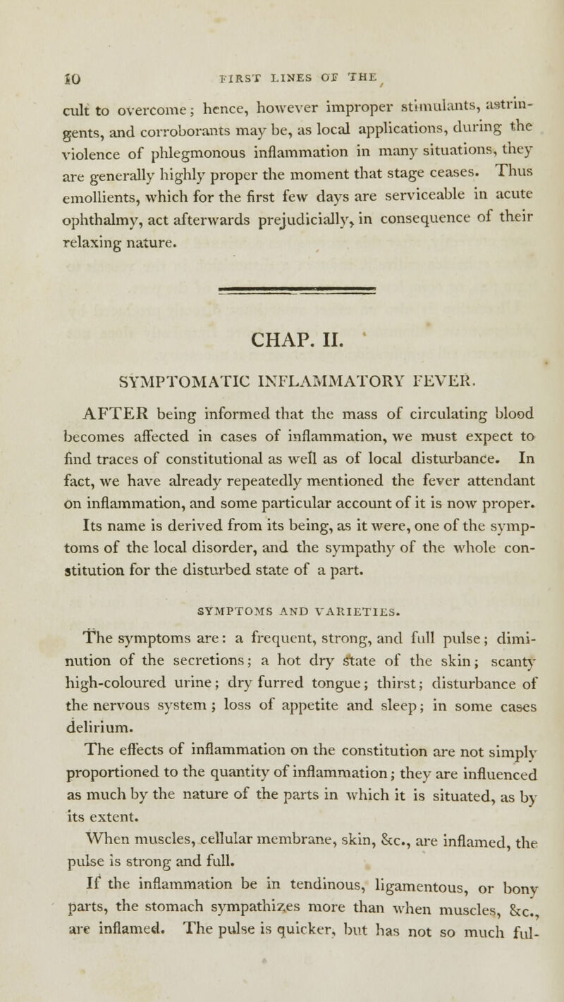 cult to overcome; hence, however improper stimulants, astrin- gents, and corroborants may be, as local applications, during the violence of phlegmonous inflammation in many situations, they are generally highly proper the moment that stage ceases. Thus emollients, which for the first few days are serviceable in acute ophthalmy, act afterwards prejudicially, in consequence of their relaxing nature. CHAP. II. SYMPTOMATIC INFLAMMATORY FEVER. AFTER being informed that the mass of circulating blood becomes affected in cases of inflammation, we must expect to find traces of constitutional as well as of local disturbance. In fact, we have already repeatedly mentioned the fever attendant on inflammation, and some particular account of it is now proper. Its name is derived from its being, as it were, one of the symp- toms of the local disorder, and the sympathy of the whole con- stitution for the disturbed state of a part. SYMPTOMS AND VARIETIES. The symptoms are: a frequent, strong, and full pulse; dimi- nution of the secretions; a hot dry State of the skin; scanty high-coloured urine ; dry furred tongue; thirst; disturbance of the nervous system ; loss of appetite and sleep; in some cases delirium. The effects of inflammation on the constitution are not simply proportioned to the quantity of inflammation; they are influenced as much by the nature of the parts in which it is situated, as by its extent. When muscles, cellular membrane, skin, &c, are inflamed the pulse is strong and full. it the inflammation be in tendinous, ligamentous or bony parts, the stomach sympathises more than when muscles &c. are inflamed. The pulse is quicker, but has not so much ful-