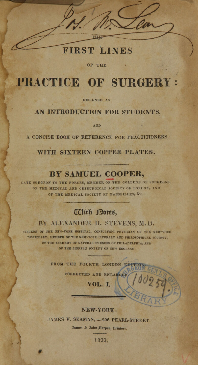 FIRST LINES OP THE PRACTICE OF SURGERY DESIGNED AS AN INTRODUCTION FOR STUDENTS, \ CONCISE BOOK OF REFERENCE FOR PRACTITIONERS, WITH SIXTEEN COPPER PLATES. BY SAMUEL COOPER, LATE SURGEON TO THE FORCES, MEMBER OF THE COLLEGE OF SURGEONS. OF THE MEDICAL AND CHIRCRGICAL SOCIETY OF LONDON. *ND OF THE MEDICAL SOCIETY OF MARSEILLES, SiC. ©EtttD Bom, BY ALEXANDER H. STEVENS, M. D. SUBGEON OF THE NEW-YORK HOSPITAL, CONSULTING PHYSICIAN OF THE NEW-YORK TUTENSARY, MEMBER OF THE NEW-YORK LITERARY AND PHILOSOPHICAL SOCIETY, OF THE ACADEMY OF NATURAL SCIENCES OF PHILADELPHIA, ANIi OF THE LINNEAN SOCIETY OF NEW ENGLAND. FROM THE FOURTH LONDON CORRECTED AND ENLA VOL. I. NEW-YORK: JAMES V. SEAMAN, 296 PEARL-STREET .Tames &. John Harper, Printer?. 1822.