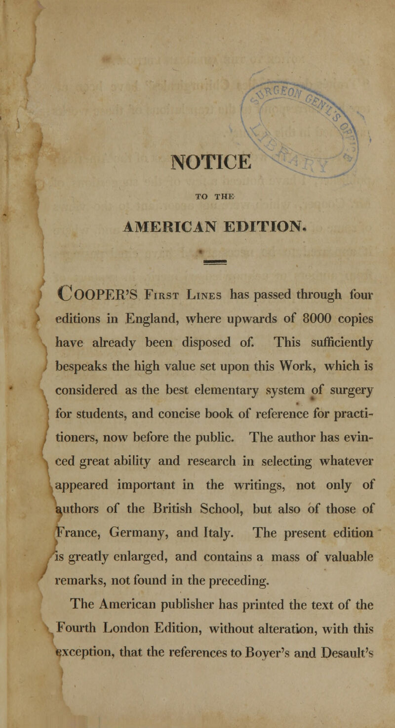 NOTICE TO THE AMERICAN EDITION. > COOPER'S First Lines has passed through four ) editions in England, where upwards of 8000 copies have already been disposed of. This sufficiently bespeaks the high value set upon this Work, which is considered as the best elementary system of surgery for students, and concise book of reference for practi- / doners, now before the public. The author has evin- \ ced great ability and research in selecting whatever appeared important in the writings, not only of authors of the British School, but also of those of France, Germany, and Italy. The present edition is greatly enlarged, and contains a mass of valuable remarks, not found in the preceding. The American publisher has printed the text of the Fourth London Edition, without alteration, with this exception, that the references to Boyer's and Desault's