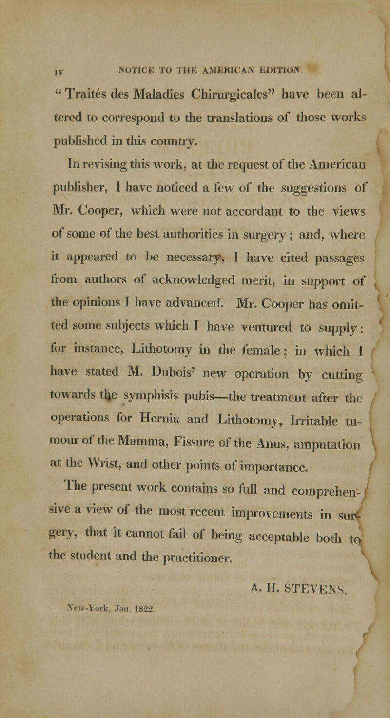 ,v NOTICE TO JUK AMERICAN EDITION 11 Traites des Maladies Chirurgicales have been al- tered to correspond to the translations of those works published in this country. In revising this work, at the request of the American publisher, I have noticed a few of the suggestions of Mr. Cooper, which were not accordant to the views of some of the best authorities in surgery; and, where it appeared to be necessary, I have cited passages from authors of acknowledged merit, in support of the opinions I have advanced. Mr. Cooper has omit- ted some subjects which I have ventured to supply: for instance, Lithotomy in the female; in which I have stated M. Dubois' new operation by cutting towards tljc symphisis pubis—the treatment after the operations for Hernia and Lithotomy, Irritable tu- mour of the Mamma, Fissure of the Anus, amputation at the Wrist, and other points of importance. The present work contains so full and comprehen- f sive a view of the most recent improvements in sur- gery, that it cannot fail of being acceptable both to the student and the practitioner. A. H. STEVENS, Vow-York, Jan. 1822.