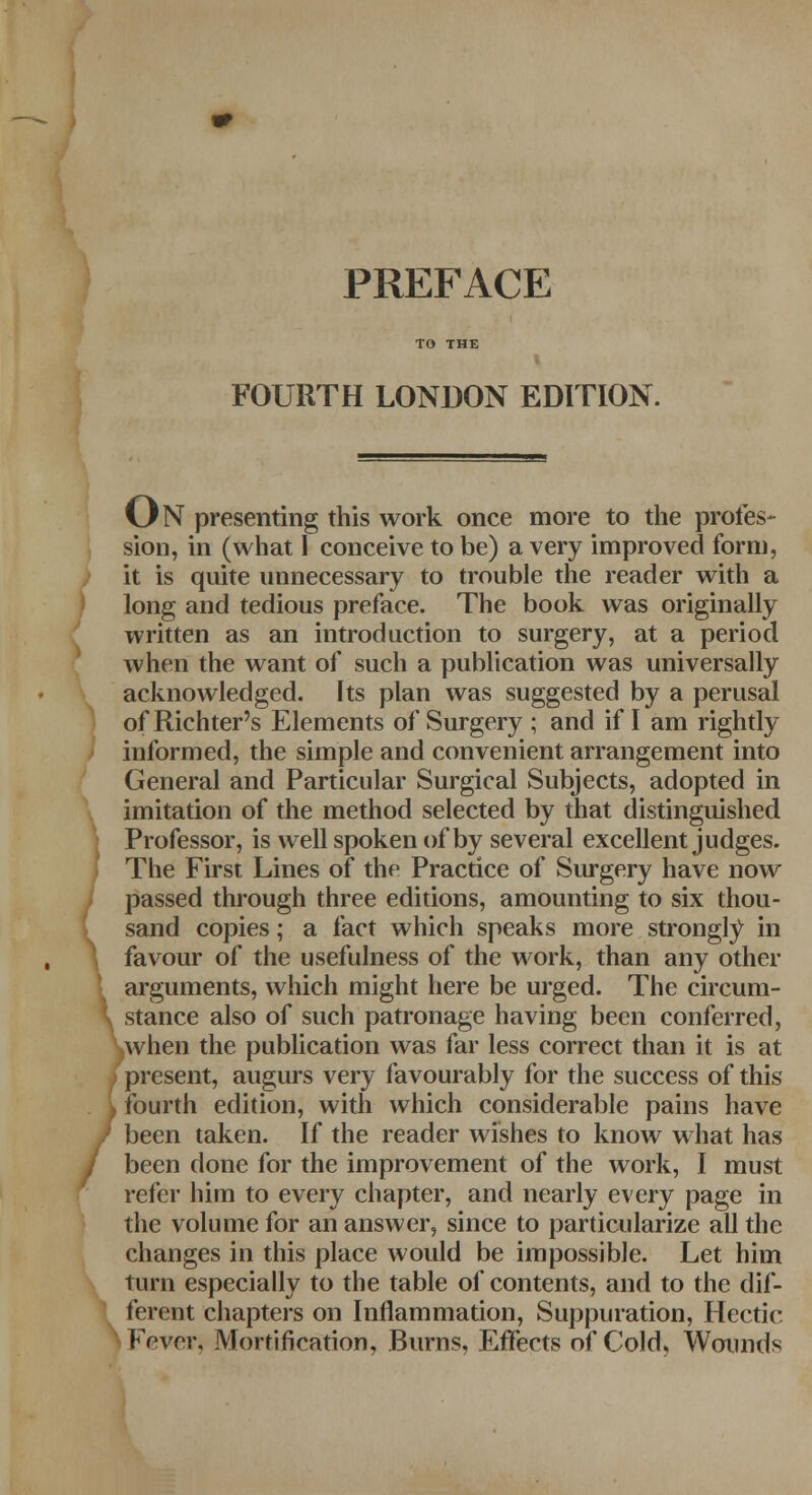 PREFACE FOURTH LONDON EDITION. O N presenting this work once more to the profes- sion, in (what I conceive to be) a very improved form, it is quite unnecessary to trouble the reader with a ! long and tedious preface. The book was originally written as an introduction to surgery, at a period when the want of such a publication was universally acknowledged. Its plan was suggested by a perusal of Richter's Elements of Surgery ; and if I am rightly informed, the simple and convenient arrangement into General and Particular Surgical Subjects, adopted in imitation of the method selected by that distinguished Professor, is well spoken of by several excellent judges. The First Lines of the Practice of Surgery have now passed through three editions, amounting to six thou- sand copies; a fact which speaks more strongly in \ favour of the usefulness of the work, than any other arguments, which might here be urged. The circum- \ stance also of such patronage having been conferred, kwhen the publication was far less correct than it is at present, augurs very favourably for the success of this fourth edition, with which considerable pains have been taken. If the reader wishes to know what has been done for the improvement of the work, I must refer him to every chapter, and nearly every page in the volume for an answer, since to particularize all the changes in this place would be impossible. Let him turn especially to the table of contents, and to the dif- ferent chapters on Inflammation, Suppuration, Hectic Fever* Mortification, Burns, Effects of Cold, Wounds