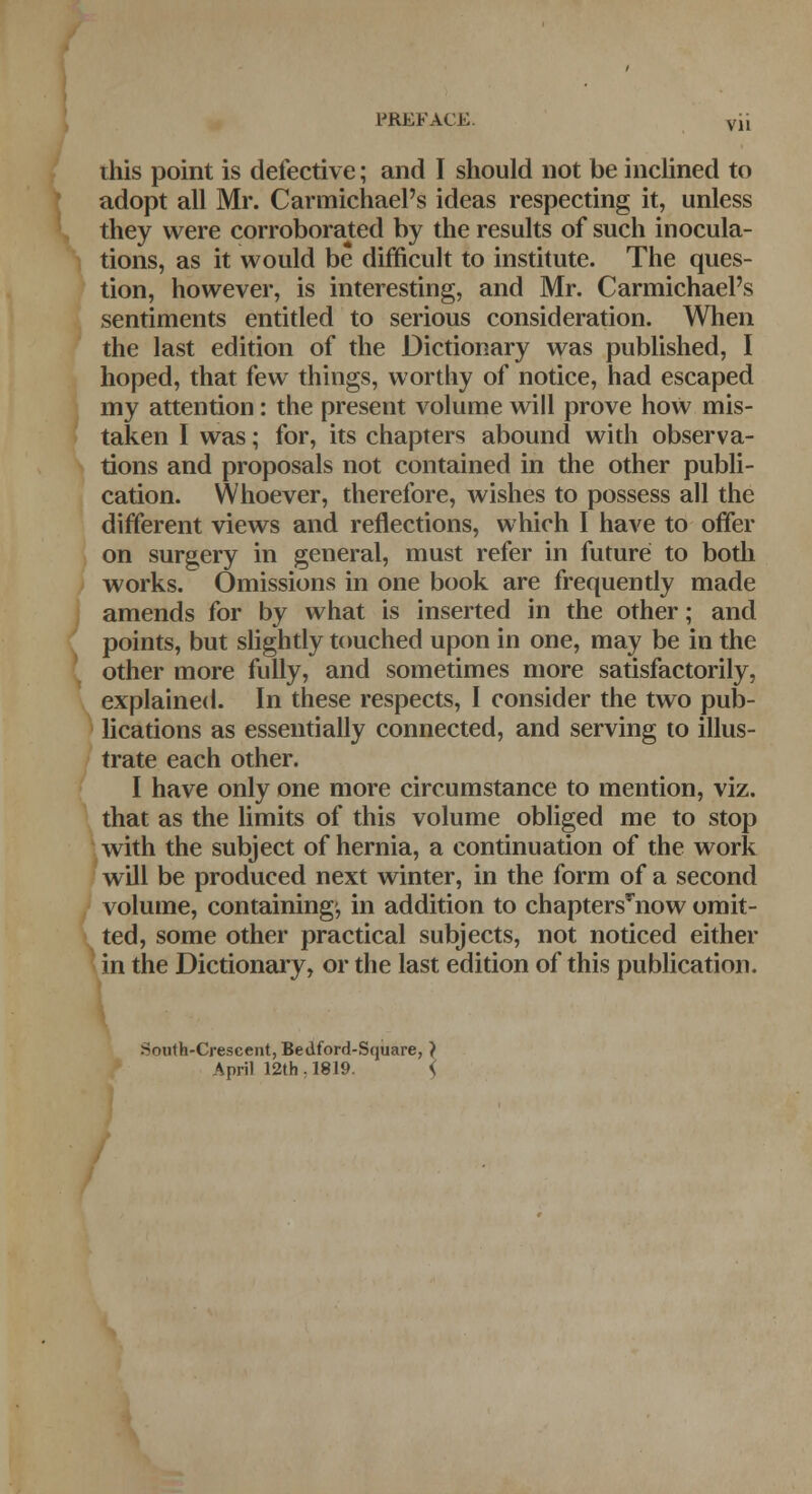 this point is defective; and I should not be inclined to adopt all Mr. Carmichael's ideas respecting it, unless they were corroborated by the results of such inocula- tions, as it would be difficult to institute. The ques- tion, however, is interesting, and Mr. Carmichael's sentiments entitled to serious consideration. When the last edition of the Dictionary was published, I hoped, that few things, worthy of notice, had escaped my attention: the present volume will prove how mis- taken I was; for, its chapters abound with observa- tions and proposals not contained in the other publi- cation. Whoever, therefore, wishes to possess all the different views and reflections, which I have to offer on surgery in general, must refer in future to both works. Omissions in one book are frequently made amends for by what is inserted in the other; and points, but slightly touched upon in one, may be in the other more fully, and sometimes more satisfactorily, explained. In these respects, I consider the two pub- lications as essentially connected, and serving to illus- trate each other. I have only one more circumstance to mention, viz. that as the limits of this volume obliged me to stop with the subject of hernia, a continuation of the work will be produced next winter, in the form of a second volume, containing1, in addition to chaptersTnow omit- ted, some other practical subjects, not noticed either in the Dictionary, or the last edition of this publication. South-Crescent, Bedford-Square, } April 12th. 1819. \