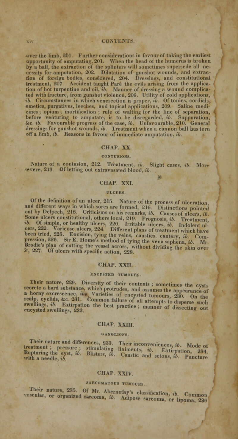 uver the limb, 201. Further consideration? in favour of taking the earliesl. opportunity of amputating. 201. When the head of the humerus is broken by a ball, the extraction of the splinters will sometimes supersede all ne- cessity for amputation, 202. Dilatation of gunshot wounds, and extrac- , tion of foreign bodies, considered, 204. Dressings, and constitutional treatment, 207. Accident taught Pare the evils arising from the applica- tion of hot turpentine and oil, ib. Manner of dressing a wound complica- ted with fracture, from gunshot violence, 208. Utility of cold applications. ib. Circumstances in which venesection is proper, ib. Of tonics, cordials, emetics, purgatives, leeches, and topical applications, 209. Saline medi- cines; opium; mortification ; rule of waiting for the line of separation, before venturing to amputate, is to be disregarded, ib. Suppuration, ' k.c. ib. Favourable progress of the case, ib. Unfavourable, 210. General I dressings for gunshot wounds, ib. Treatment when a cannon ball has torn off a limb, ib. Reasons in favour of immediate amputation, ib. CHAP. XX. CONTUSIONS. .Nature of a contusion, 212. Treatment, ib. Slight cases, ib. More severe, 213. Of letting out extravasated blood, ib. CHAP. XXI. ULCERS. Of the definition of an ulcer, 215. Nature of the process of ulceration and different ways in which sores are formed, 216. Distinctions pointed out by Delpech, 218. Criticisms on his remarks, ib. Causes of ulcers ib Some ulcers constitutional, others local, 219. Prognosis, ib Treatment tb. Of simple, or healthy ulcers, 220. Irritable ulcers, ib Indolent ul- cers, 222. Varicose ulcers, 224. Different plans of treatment which have been tried, 225. Excision, tying the veins, caustics, cautery, ib Com- pression, 226. Sir E. Home's method of tying the vena saphena, ib. Mr Brodies plan of cutting the vessel across, without dividing the skin over it, 227. Of ulcers with specific action, 228. CHAP. XXII. ENCYSTED TUMOURS. «J»?,r ni,atT' K?' diversity of their intents ; sometimes the cyst* secrete a hard substance, which protrudes, and assumes the appearance of a horny excrescence, tfo. Varieties of encysted tumours, 230 On the scalp eyelids, &.c 231. Common failure of all attempts to disperse sue? e:c1'SSs;6e.linEgs?S0n ^ ^ PraCtiCC-' ma»- <* -iM CHAP. XXIII. GANGLIONS. Their nature and differences, 233. Their inconveniences ib Mod* «»' ' treatment ; pressure ; stimulating liniments, ib Extirnatio? ££ wXUannnegeilee,r'^ *^ A «-*» «* -*?T %*£ CHAP. XXIV. SARCOMATOUS TUMOURS.