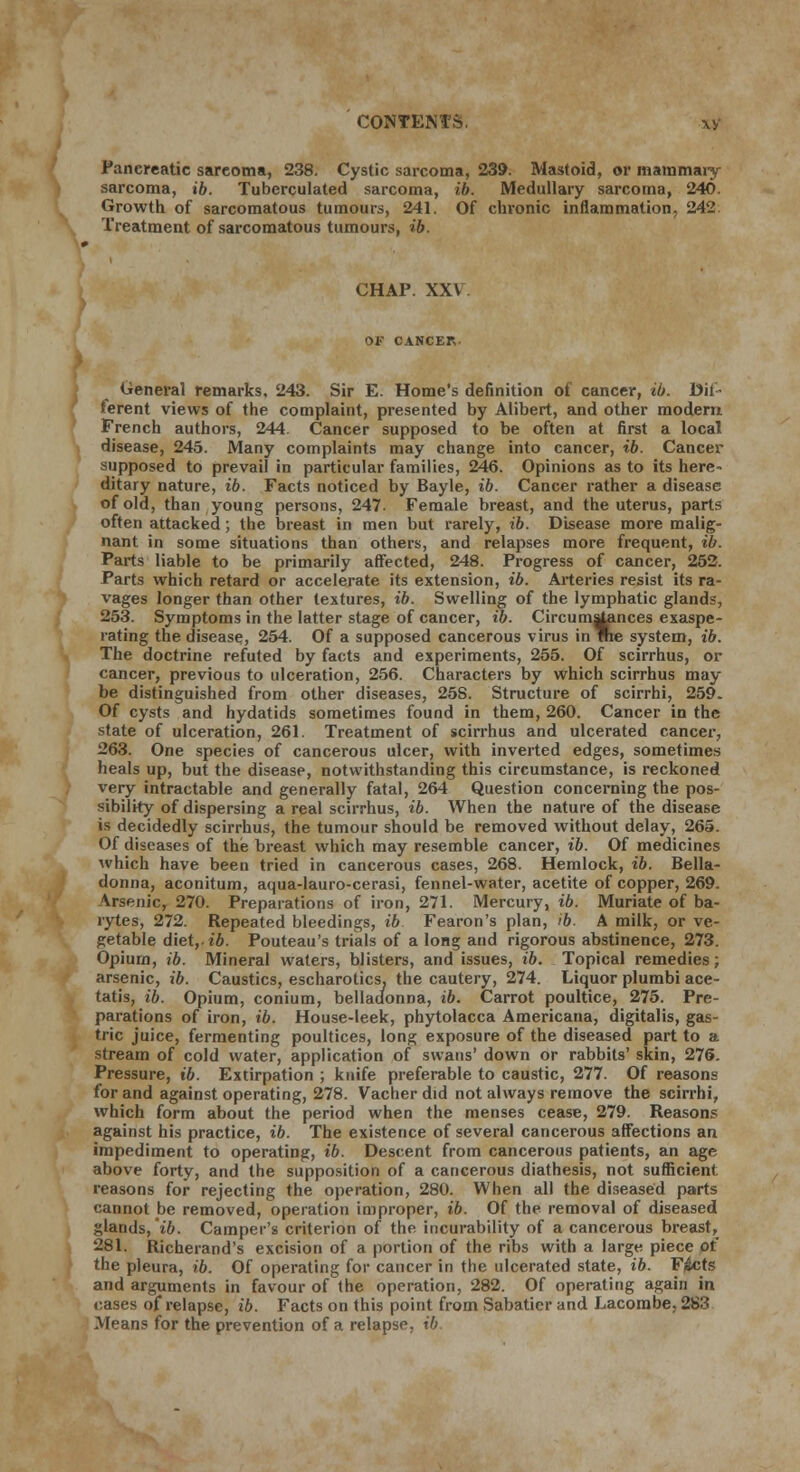 CONTEM-v xy Pancreatic sarcoma, 238. Cystic sarcoma, 239. Mastoid, or mammary sarcoma, ib. Tuberculated sarcoma, ib. Medullary sarcoma, 240. Growth of sarcomatous tumours, 241. Of chronic inflammation, 242 Treatment of sarcomatous tumours, ib. CHAP. XXV. OK CANCEL General remarks, 243. Sir E. Home's definition of cancer, ib. Dif- ferent views of the complaint, presented by Alibert, and other modern French authors, 244. Cancer supposed to be often at first a local disease, 245. Many complaints may change into cancer, ib. Cancer supposed to prevail in particular families, 246. Opinions as to its here- ditary nature, ib. Facts noticed by Bayle, ib. Cancer rather a disease of old, than young persons, 247. Female breast, and the uterus, parts often attacked; the breast in men but rarely, ib. Disease more malig- nant in some situations than others, and relapses more frequent, ib. Parts liable to be primarily affected, 248. Progress of cancer, 252. Parts which retard or accelerate its extension, ib. Arteries resist its ra- vages longer than other textures, ib. Swelling of the lymphatic glands, 253. Symptoms in the latter stage of cancer, ib. Circumstances exaspe- rating the disease, 254. Of a supposed cancerous virus in me system, ib. The doctrine refuted by facts and experiments, 255. Of scirrhus, or cancer, previous to ulceration, 256. Characters by which scirrhus may be distinguished from other diseases, 25S. Structure of scirrhi, 259. Of cysts and hydatids sometimes found in them, 260. Cancer in the state of ulceration, 261. Treatment of scirrhus and ulcerated cancer, 263. One species of cancerous ulcer, with inverted edges, sometimes heals up, but the disease, notwithstanding this circumstance, is reckoned very intractable and generally fatal, 264 Question concerning the pos- sibility of dispersing a real scirrhus, ib. When the nature of the disease is decidedly scirrhus, the tumour should be removed without delay, 265. Of diseases of the breast which may resemble cancer, ib. Of medicines which have been tried in cancerous cases, 268. Hemlock, ib. Bella- donna, aconitum, aqua-lauro-cerasi, fennel-water, acetite of copper, 269. Arsenic, 270. Preparations of iron, 271. Mercury, ib. Muriate of ba- rytes, 272. Repeated bleedings, ib Fearon's plan, ib. A milk, or ve- getable diet,iZ». Pouteau's trials of a long and rigorous abstinence, 273. Opium, ib. Mineral waters, blisters, and issues, ib. Topical remedies; arsenic, ib. Caustics, escharotics, the cautery, 274. Liquor plumbi ace- tatis, ib. Opium, conium, belladonna, ib. Carrot poultice, 275. Pre- parations of iron, ib. House-leek, phytolacca Americana, digitalis, gas- tric juice, fermenting poultices, long exposure of the diseased part to a stream of cold water, application of swans' down or rabbits' skin, 276. Pressure, ib. Extirpation ; knife preferable to caustic, 277. Of reasons for and against operating, 278. Vacher did not always remove the scirrhi, which form about the period when the menses cease, 279. Reasons against his practice, ib. The existence of several cancerous affections an impediment to operating, ib. Descent from cancerous patients, an age above forty, and the supposition of a cancerous diathesis, not sufficient reasons for rejecting the operation, 280. When all the diseased parts cannot be removed, operation improper, ib. Of the removal of diseased glands, ib. Camper's criterion of the incurability of a cancerous breast, 281. Richerand's excision of a portion of the ribs with a large piece ot the pleura, ib. Of operating for cancer in the ulcerated state, ib. Ficts and arguments in favour of the operation, 282. Of operating again in cases of relapse, ib. Facts on this point from Sabatier and Lacorabe. 283 Means for the prevention of a relapse, ib.