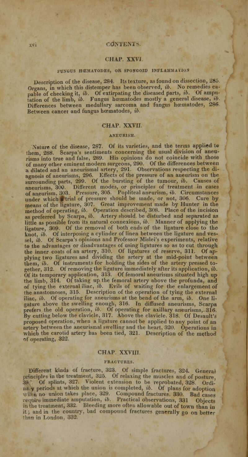 CHAP. XXVI FUNGUS HCEMATODES, OR SPONGOID INFLAMMATION Description of the disease, 284. Its texture, as found on dissection, 286 Organs, in which this distemper has been observed, ib. No remedies ca- pable of checking it, ib. Of extirpating the diseased parts, ib. Of ampl- iation of the limb, ib. Fungus hcematodes mostly a general disease, ib. Differences between medullary sarcoma and fungus hcematodes, 286 Between cancel and fungus hcematodes, ib. CHAP. XXVII ANEURISM. .Nature of the disease, 287. Of its varieties, and the terms applied t© them, 288. Scarpa's sentiments concerning the usual division of aneu- risms into true and false, 289. His opinions do not coincide with those of many other eminent modern surgeons, 290. Of the differences between a dilated and an aneurismal artery, 291. Observations respecting the di- agnosis of aneurisms, 296. Effects of the pressure of an aneurism on the surrounding parts, 299. Of the bursting of the tumour, ib. Causes of aneurisms, 300. Different modes, or principles of treatment in cases of aneurism, 303. Pressure, 306. Popliteal aneurism, ib. Circumstances under which f trial of pressure should be made, or not, 306. Cure by means of the ligature, 307. Great improvement made by Hunter in the method of operating, ib. Operation described, 308. Place of the incision as preferred by Scarpa, ib. Artery should be disturbed and separated as little as possible from its natural connexions, ib. Manner of applying the ligature, 309. Of the removal of both ends of the ligature close to the knot, ib. Of interposing a cylinder of linen between the ligature and ves- sel, ib. Of Scarpa's opinions and Professor Mislei's experiments, relative to the advantages or disadvantages of using ligatures so as to cut through the inner coats of an artery, 310. Of ligatures of reserve, 311. Of ap- plying two ligatures and dividing the artery at the mid-point between them, ib. Of instruments for holding the sides of the artery pressed to- gether, 312. Of removing the ligature immediately after its application, ib. Of its temporary application, 313. Of femoral aneurisms situated high up the limb, 314. Of taking up the femoral artery above the profunda, and of tying the external iliac, ib. Evils of waiting for the enlargement of the anastomoses, 315. Description of the operation of tying the external iliac, ib. Of operating for aneurisms at the bend of the arm, ib. One li- gature above the swelling enough, 316. In diffused aneurisms, Scarpa prefers the old operation, ib. Of operating for axillary aneurisms,- 316. By cutting below the clavicle, 317. Above the clavicle. 318. Of Desault's proposed operation, when a ligature cannot be applied to any point of an artery between the aneurismal swelling and the heart, 320. Operations in which the carotid artery has been tied, 321. Description of the method of operating, 322. CHAP. XXVIIT. FRACTURES. Different kinds of fracture, 323. Of simple fractures, 324. General principles in the treatment, 325. Of relaxing the muscles and of posture, Of splints, 327. Violent extension to be reprobated, 328. Ordi- iia.v periods at which the union is completed, ib. Of plans for adoption ..Lin no union takes place, 329. Compound fractures. 330. Bad cases require immediate amputation, ib. Practical observations, 331 Objects in the treatment, 332. Bleeding more often allowable out of town than in it; and in the country, bad compound fractures generally go on better tlinn in London. 332.