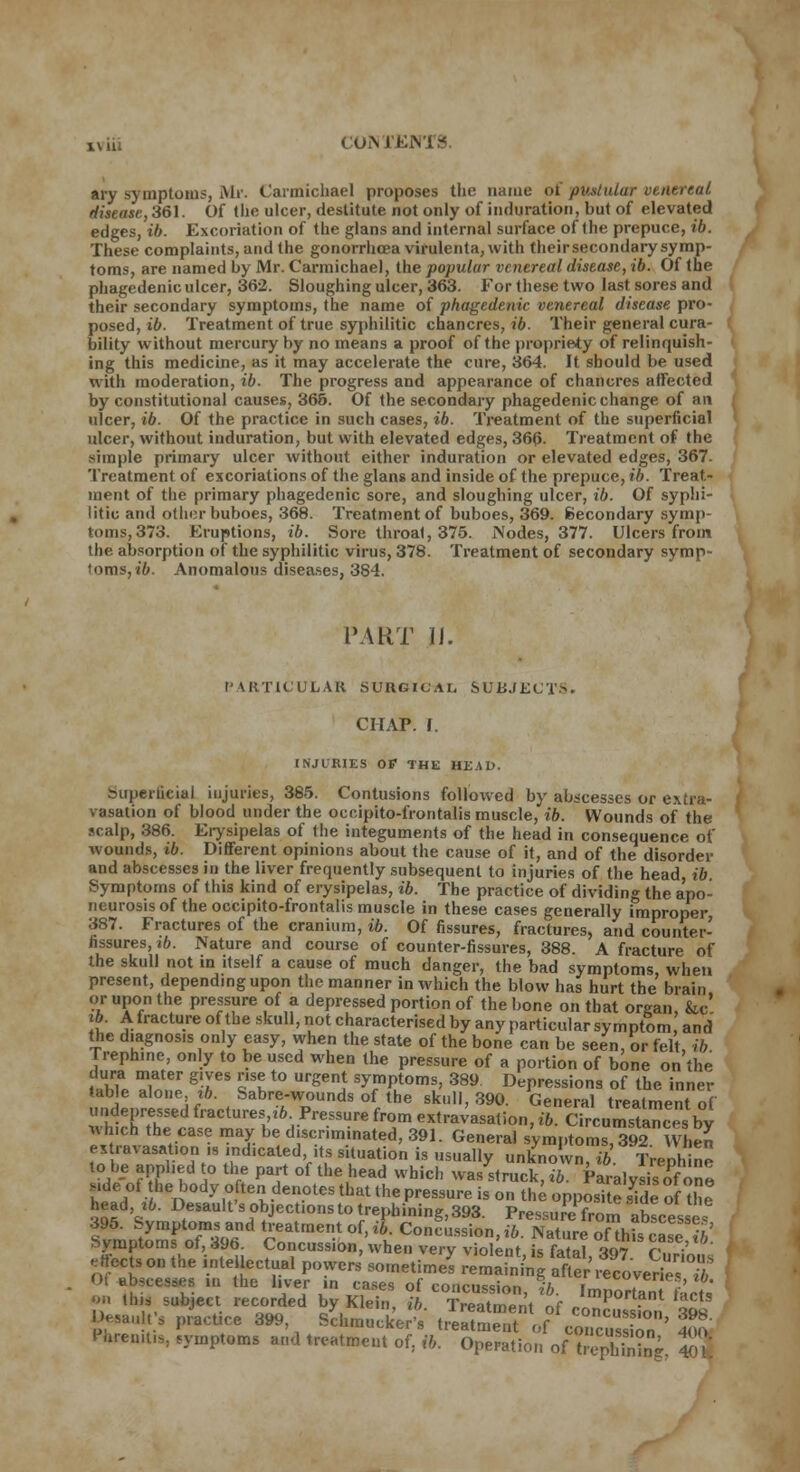 x\ iii CONTJEJi ary symptoms, Mr. Carmichael proposes the name of pustular venereal disease, 361. Of (he ulcer, destitute not only of induration, but of elevated edges, ib. Excoriation of the glans and internal surface of the prepuce, ib. These complaints, and the gonorrhoea vifulenta, with theirsecondarysymp- toms, are named by Mr. Carmichael, the popular venereal disease, ib. Of the phagedenic ulcer, 362. Sloughing ulcer, 363. For these two last sores and their secondary symptoms, the name of phagedenic venereal disease pro- posed, ib. Treatment of true syphilitic chancres, ib. Their general cura- bility without mercury by no means a proof of the propriety of relinquish- ing this medicine, as it may accelerate the cure, 364. It should be used with moderation, ib. The progress and appearance of chancres affected by constitutional causes, 366. Of the secondary phagedenic change of an ulcer, ib. Of the practice in such cases, ib. Treatment of the superficial ulcer, without induration, but with elevated edges, 366- Treatment of the simple primary ulcer without either induration or elevated edges, 367. Treatment of excoriations of the glans and inside of the prepuce, ib. Treat- ment of the primary phagedenic sore, and sloughing ulcer, ib. Of syphi- litic and other buboes, 368. Treatment of buboes, 369. Secondary symp- toms, 373. Eruptions, ib. Sore throat, 375. Nodes, 377. Ulcers from the absorption of the syphilitic virus, 378. Treatment of secondary symp- toms, ib. Anomalous diseases, 384. PART 11. PARTICULAR SURGICAL SUBJECTS. CHAP. f. INJURIES OP THE HEAD. Superficial injuries, 385. Contusions followed by abscesses or extra- vasation of blood under the occipito-frontalis muscle, ib. Wounds of the scalp, 386. Erysipelas of the integuments of the head in consequence of wounds, ib. Different opinions about the cause of it, and of the disorder and abscesses in the liver frequently subsequent to injuries of the head ib Symptoms of this kind of erysipelas, ib. The practice of dividing the apo- neurosis of the occipito-frontalis muscle in these cases generally improper 387. Fractures of the cranium, ib. Of fissures, fractures, and counter- fissures, ib. Nature and course of counter-fissures, 388. A fracture of the skull not in itself a cause of much danger, the bad symptoms when present, depending upon the manner in which the blow has hurt the brain or upon the pressure of a depressed portion of the bone on that organ, &c' ib. A fracture of the skull, not characterised by any particular symptom and the diagnosis only easy, when the state of the bone can be seen, or felt, ib Trephine, only to be used when the pressure of a portion of bone on the dura mater gives rise to urgent symptoms, 389 Depressions of the inner table alone xb. Sabre-wounds of the skull, 390. General treatment of undepressed fractures .6 Pressure from extravasation, ib. Circumstances by wh,ch the case may be discriminated, 391. General symptoms^ When extravasation ,s indicated its situation is usually unknown, ib. Trephine to be applied to the part of the head which was struck, ib. Paralysis of one Mde of the body often denotes that the pressure is on the opposi e £le of he head ,ib. DeSaulfsobject.onstotrepbining,393. Pressure from abscessef 395. Symptoms and treatment of, it. Concussion, to. Nature ofthfs case M Symptoms of, 396. Concussion, when very violent s fa al iS A ' M ab,tes8es in the liver in cases of concussion, ib. Imnortant fLtm an tins subject recorded by Klein, ib. Treatment of conSon 39s Desaults practice 399, Schmucker's treatment of concusion 400 P«re,m,Sj symptoms and treatment of, ib. Operation ofTephSg tl'