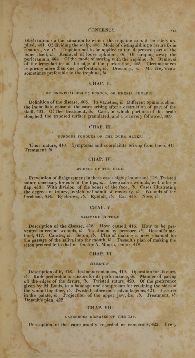 CQJTEEHTS mv Observation ou the situation to which the trephine cannot be safely ap- plied, 401. Of dividing the scalp, 403. Mode of distinguishing a fissure from a suture, &ic ib. Trephine not to be applied to the depressed part of the bone itself, ib. Removal of loose splinters, ib. Off scraping away the pericranium, 404. Of the mode of sawing with the trephine, ib. Removal of the irregularities at the edge of the perforation, 405. Circumstances requiring more than one perforation, ib. Dressings, ib. Mr. Hey's saw sometimes preferable to the trephine, ib. CHAP. II. OF ENCEPHALOCELE ; FUNGUS, OR HERNIA CEREBRI. Definition of the disease, 406. Its varieties, ib. Different opinions about the immediate cause of the cases arising after a destruction of part of the skull, 407. Of the treatment, ib. Case, in which portions of the brain sloughed, the exposed surface granulated, and a recovery followed, 409 CHAP. Ill FUNGOUS TUMOURS OF THE DURA MATER Their nature, 410. Symptoms and complaints arising from them, 411 Treatment, ib CHAP. IV WOUNDS OF THE FACE. Prevention of disfigurement in these cases highly important, 412. Twisted suture necessary for cuts of the lips, ib. Deep sabre wounds, with a large flap, 413. With division of the bones of the face, ib. Cases illustrating the degrees of injury, which yet admit of recovery, ib. Wounds of the, forehead, 414. Eyebrows, ib. Eyelids, ib. Ear. 415. Nose. ib. CHAP. V. SALIVARY FISTULjE. Description of the disease, 415. How caused, 416. How to be pre- vented in recent wounds, ib. Treatment by pressure, ib. Desault's me- thod, 417. Caustic, ib. Seton, ib. Plan of making a new channel for the passage of the saliva into the mouth, ib. Desault's plan of making the seton preferable to that of Doctor A. Monro, senior, 418. CHAP. VI Description of it, 418. Its inconveniences, 419. Operation for its cure. ib. Knife preferable to scissors for its performance, ib. Manner of paring off the edges of the fissure, ib. Twisted suture, 420. Of the preference given by M. Louis, to a bandage and compresses for retaining the sides of the wound together, ib. Twisted suture most advantageous, 421. Fissures in the palate, ib. Projection of the upper jaw, &c. ib. Treatment, ib. Desault's plan, 422. CHAP. VII. CANCEROUS DISEASES OF THE LIP. Description of the cases usually regarded as cancerous, 422. Every