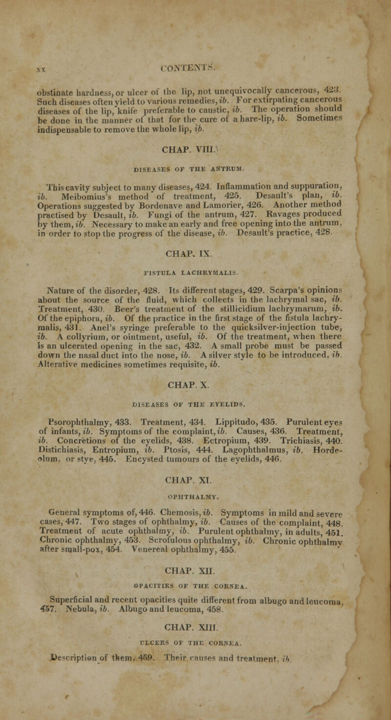 obstinate hardness, or ulcer of the lip, not unequivocally cancerous, 423. Such diseases often yield to various remedies, ib. For extirpating cancerous diseases of the lip, knife preferable to caustic, ib. The operation should be done in the manner of that for the cure of a hare-lip, ib. Sometimes indispensable to remove the whole lip, ib. CHAP. VIIJ DISEASES OF THE ANTRUM. This cavity subject to many diseases, 424. Inflammation and suppuration, ib. Meibomius's method of treatment, 425. Desault's plan, ib. Operations suggested by Bordenave and Lamorier, 426. Another method practised by Desault, ib. Fungi of the antrum, 427. Ravages produced by them, ib. Necessary to make an early and free opening into the antrum, in order to stop the progress of the disease, ib. Desault's practice, 428. CHAP. IX. FISTULA LACHRYMALIS. Nature of the disorder, 428. Its different stages, 429. Scarpa's opinions about the source of the fluid, which collects in the lachrymal sac, ib. Treatment, 430. Beer's treatment of the stillicidium lachrymarum, ib. Of the epiphora, ib. Of the practice in the first stage of the fistula lachry- malis, 431. Anel's syringe preferable to the quicksilver-injection tube, ib. A collyrium, or ointment, useful, ib. Of the treatment, when there is an ulcerated opening in the sac, 432. A small probe must be passed down the nasal duct into the nose, ib. A silver style to be introduced, ib. Alterative medicines sometimes requisite, ib. CHAP. X. DISEASES OF THE EYELIDS. Psorophthalmy, 433. Treatment, 434. Lippitudo, 435. Purulent eyes of infants, ib. Symptoms of the complaint, ib. Causes, 436. Treatment, ib. Concretions of the eyelids, 438. Ectropium, 439. Trichiasis, 440. Distichiasis, Entropium, ib. Ptosis, 444. Lagophthalmus, ib. Horde- olum, or stye, 445. Encysted tumours of the eyelids, 446. CHAP. XT. OPHTHALMY. General symptoms of, 446. Chemosis,t'6. Symptoms in mild and severe cases, 447. Two stages of ophthalmy, ib. Causes of the complaint, 448. Treatment of acute ophthalmy, ib. Purulent ophthalmy, in adults, 451. Chronic ophthalmy, 453. Scrofulous ophthalmy, ib. Chronic ophthalmv after small-pox, 454. Venereal ophthalmy, 455. CHAP. XII. OPACITIES OF THE CORNEA. Superficial and recent opacities quite different from albugo and leucoma, 457. Nebula, ib. Albugo and leucoma, 458. CHAP. XIII. TTLCERS OF THE CORNEA. Description of them, 459. Their c;iii?e<: ;ind treatment, ib