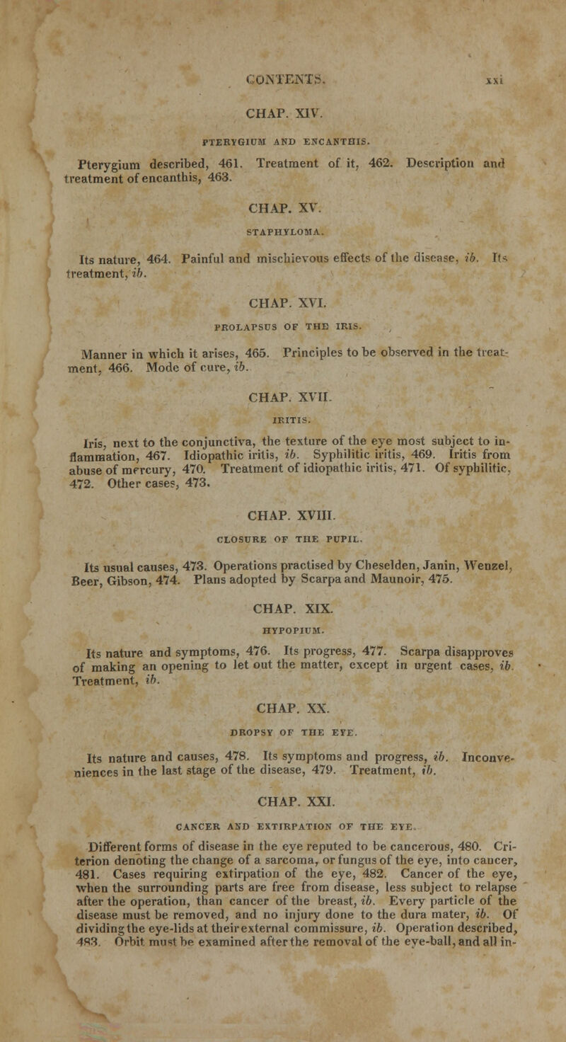 CHAP. XIV. PTERYGIUM AND ENCANTHIS. Pterygium described, 461. Treatment of it, 462. Description and treatment of encanthis, 463. CHAP. XV. STAPHYLOMA. Its nature, 464. Painful and mischievous effects of the disease, ib. It* treatment, ib. CHAP. XVI. PROLAPSUS OF THE IRIS. Manner in which it arises, 465. Principles to be observed in the treat- ment, 466. Mode of cure, ib. CHAP. XVII- IEITIS. Iris, nest to the conjunctiva, the texture of the eye most subject to in- flammation, 467. Idiopathic iritis, ib. Syphilitic iritis, 469. Iritis from abuse of mercury, 470. Treatment of idiopathic iritis, 471. Of syphilitic. 472. Other cases, 473. CHAP. XVIII. CLOSURE OF THE PUPIL. Its usual causes, 473. Operations practised by Cheselden, Janin, Wenzel, Beer, Gibson, 474. Plans adopted by Scarpa and Maunoir, 475. CHAP. XIX. HYPOPIUM. Its nature and symptoms, 476. Its progress, 477. Scarpa disapproves of making an opening to let out the matter, except in urgent cases, ib. Treatment, ib. CHAP. XX. DROPSY OF THE EYE. Its nature and causes, 478. Its symptoms and progress, ib. Inconve- niences in the last stage of the disease, 479. Treatment, ib. CHAP. XXI. CANCER AND EXTIRPATION OF THE EYE Different forms of disease in the eye reputed to be cancerous, 480. Cri- terion denoting the change of a sarcoma, or fungus of the eye, into cancer, 481. Cases requiring extirpation of the eye, 482. Cancer of the eye, when the surrounding parts are free from disease, less subject to relapse after the operation, than cancer of the breast, ib. Every particle of the disease must be removed, and no injury done to the dura mater, ib. Of dividingthe eye-lids at theirexternal commissure, ib. Operation described, 483. Orbit must be examined after the removal of the eye-ball, and all in-