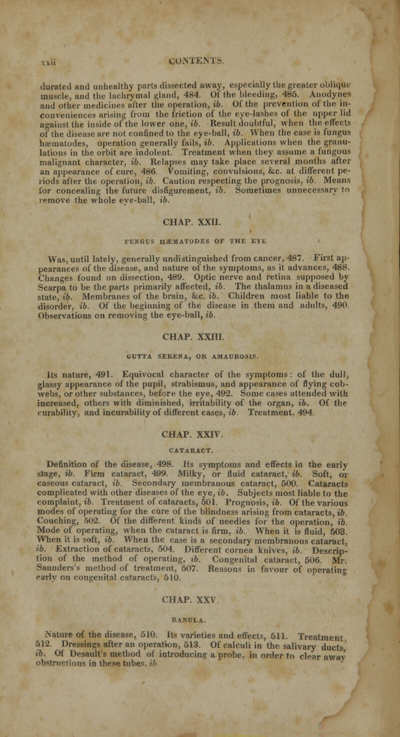 durated and unhealthy parts dissected away, especially the greater oblique muscle, and the lachrymal gland, 484. Of the bleeding, 485. Anodynes and other medicines after the operation, ib. Of the prevention of the in- conveniences arising from the friction of the eye-lashes of the upper lid against the inside of the lower one, ib. Result doubtful, when the effects of the disease are not confined to the eye-ball, ib. When the case is fungus nematodes, operation generally fails, ib. Applications when the granu- lations in the orbit are indolent. Treatment when they assume a fungous malignant character, ib. Relapses may take place several months after an appearance of cure, 486 Vomiting, convulsions, &c. at different pe- riods after the operation, ib. Caution respecting the prognosis, ib. Means for concealing the future disfigurement, ib. Sometimes unnecessary tn remove the whole eye-ball, ib. CHAP. XXII. FDNGUS n^SIATODES OF THE EYE Was, until lately, generally undistinguished from cancer, 487. First ap- pearances of the disease, and nature of the symptoms, as it advances, 488. Changes found on dissection, 489. Optic nerve and retina supposed by Scarpa to be the parts primarily affected, ib. The thalamus in a diseased state, ib. Membranes of the brain, k.c. ib. Children most liable to the disorder, ib. Of the beginning of the disease in them and adults, 490. Observations on removing the eye-ball, ib. CHAP. XXIII. GUTTA SEEENA, OR AMAUROSIS. Its nature, 491. Equivocal character of the symptoms: of the dull, glassy appearance of the pupil, strabismus, and appearance of flying cob- webs, or other substances, before the eye, 492. Some cases attended with increased, others with diminished, irritability of the organ, ib. Of tlir curability, and incurability of different cases, ib. Treatment. 494. CHAP. XXIV. CATARACT. Definition of the disease, 498. Its symptoms and effects in the early stage, ib. Firm cataract, 499. Milky, or fluid cataract, ib. Soft, or caseous cataract, ib. Secondary membranous cataract, 500. Cataracts complicated with other diseases of the eye, ib. Subjects most liable to the complaint, ib. Treatment of cataracts, 501. Prognosis, ib. Of the various modes of operating for the cure of the blindness arising from cataracts, ib. Couching, 502. Of the different kinds of needles for the operation, ib. Mode of operating, when the cataract is firm, ib. When it is fluid, 503. When it is soft, ib. When the case is a secondary membranous cataract, ib. Extraction of cataracts, 504. Different cornea knives, ib. Descrip- tion of the method of operating, ib. Congenital cataract, 506. Mr. Saunders's method of treatment, 507. Reasons in favour of operating; early on congenital cataracts, 510. CHAP. XXV RANULA. Nature of the disease, 510. Its varieties and effects, 511. Treatment 512. Dressings after an operation, 513. Of calculi in the salivary ducts' ib. Of Desault's method of introducing a probe, in order to clear awav ob'truntions in these tube?, ib