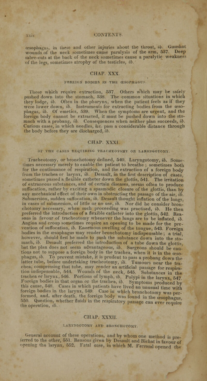 oesophagus, in tli^c and other injuries about the throat, ib. Gunshot wounds of the neck sometimes cause paralysis of the arm, 537. Deep sabre-cuts at the back of the neck sometimes cause a paralytic weakness of the legs, sometimes atrophy of the testicles, ib. CHAP. XXX. FOREIGN BODIES IN THE (ESOPHAGI > Those which require extraction, 537. Others which may be safely pushed down into the stomach, 538. The common situations in which they lodge, ib. Often in the pharynx, when the patient feels as if they were lower down, ib. Instruments for extracting bodies from the oeso- phagus, ib. Of emetics, 539. When the symptoms are urgent, and the foreign body cannot be extracted, it must be pushed down into the sto- mach with a probang, ib. Consequences when neither plan succeeds, ib. Curious cases, in which needles, &.c. pass a considerable distance through the body before they are discharged, ib, CHAP. XXXI. 01 THE CASES REQJOIRING TRACHEOTOMY OR LARVNGOTOMV. Tracheotomy, or bronchotomy defined, 540. Laiyngotomy, ib. Some- times necessary merely to enable the patient to breathe ; sometimes both for the continuance of respiration, and the extraction of a foreign body from the trachea or larynx, ib. Desault, in the first description of cases, sometimes passed a flexible catheter down the glottis, 641. The irritation of extraneous substances, and of certain diseases, seems often to produce suffocation, rather by exciting a spasmodic closure of the glottis, than by any mechanical effect of their own in obstructing the passage of the air, ib. Submersion, sudden suffocation, ib. Desaalt thought inflation of the lungs, in rases of submersion, of little or no use, ib. Nor did he consider bron- chotomy necessary, when such proceeding was practised, ib. He then preferred the introduction of a flexible catheter into the glottis, 542. Rea- sons in favour of tracheotomy whenever the lungs are to be inflated ib Angina and croup sometimes require an opening to be made for the pre- vention of suffocation, ib. Enormous swelling of the tongue, 543. Foreign bodies in the oesophagus may render bronchotomy indispensable ; a trial however, should first be made to push the substance down into the sto- mach, ib. Desault preferred the introduction of a tube down the glottis Imt the plan does not seem advantageous, ib. Surgeons should be cau- tious not to suppose a foreign body in the trachea, when it is in the oeso- phagus, ib. To prevent mistake, it is prudent to pass a probang down the latter tube, before undertaking tracheotomy, ib. Tumours near the tra- chea, compressing that tube, may render an artificial passage for respira- tion indispensable, 544. Wounds of the neck, 545. Substances in the trachea or larynx, 546. Portions of lymph, ib. Polypi in the larvnx 547 Foreign bodies in that organ or the trachea, ib. Symptoms produced by this cause, 548. Cases in which patients have lived an unusual time with foreign bodies in the larynx, 549. Case in which bronchotomy was per- formed, and, after death, the foreign body was found in the oesophagus 550. Question, whether fluids in the respiratory passage can ever require' llie operation, ib.  CHAP. XXXII. LARYXGOTOMY AND BRONCHOTOMY. General account of these operations, and by whom one method is pre- ferred to the other, 551. Reasons given by Desault and Bichat in favour of opening the larynx, 552. Fatal case, in which M. Ferrand opened tb<-