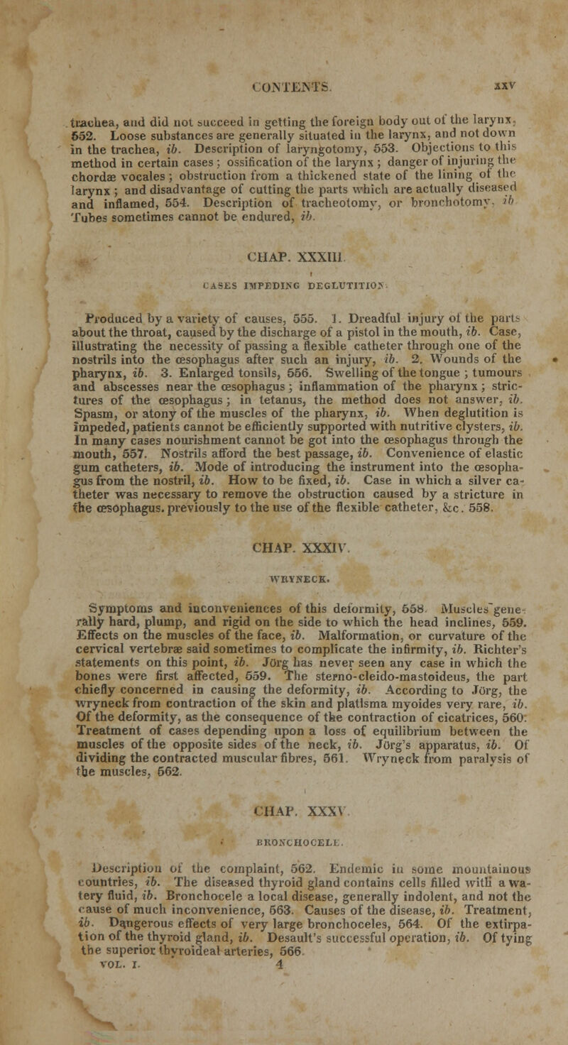 trachea, and did not succeed in getting the foreign body out of the larynx. 552. Loose substances are generally situated iu the larynx, and not down in the trachea, ib. Description of laryngotomy, 553. Objections to this method in certain cases ; ossification of the larynx ; danger of injuring i\w chordae vocales ; obstruction from a thickened state of the lining of the larynx ; and disadvantage of cutting the parts which are actually diseased and inflamed, 554. Description of tracheotomy, or bronchotomy. ib Tubes sometimes cannot be endured, ib. CHAP. XXXIII CASES IMPEDING DEGLUTmO.N Produced by a variety of causes, 555. 1. Dreadful injury ol the parts about the throat, caused by the discharge of a pistol in the mouth, ib. Case, illustrating the necessity of passing a flexible catheter through one of the nostrils into the oesophagus after such an injury, ib. 2. Wounds of the pharynx, ib. 3. Enlarged tonsils, 556. Swelling of the tongue ; tumours and abscesses near the oesophagus ; inflammation of the pharynx; stric- tures of the oesophagus; in tetanus, the method does not answer, ib. Spasm, or atony of the muscles of the pharynx, ib. When deglutition is impeded, patients cannot be efficiently supported with nutritive clysters, ib. In many cases nourishment cannot be got into the oesophagus through the mouth, 557. Nostrils afford the best passage, ib. Convenience of elastic gum catheters, ib. Mode of introducing the instrument into the oesopha- gus from the nostril, ib. How to be fixed, ib. Case in which a silver ca- theter was necessary to remove the obstruction caused by a stricture in the oesophagus, previously to the use of the flexible catheter, &c. 558. CHAP. XXXIV. Symptoms and inconveniences of this deformity, 558 Muscles'gene rally hard, plump, and rigid on the side to which the head inclines, 559. Effects on the muscles of the face, ib. Malformation, or curvature of the cervical vertebrae said sometimes to complicate the infirmity, ib. Richter's statements on this point, ib. Jorg has never seen any case in which the bones were first affected, 559. The sterno-cleido-mastoideus, the part chiefly concerned in causing the deformity, ib. According to Jorg, the WTyneckfrom contraction of the skin and platlsma myoides very rare, ib. Of the deformity, as the consequence of the contraction of cicatrices, 560. Treatment of cases depending upon a loss of equilibrium between the muscles of the opposite sides of the neck, ib. Jorg's apparatus, ib. Of dividing the contracted muscular fibres, 561. Wryneck from paralysis of the muscles. 662. CHAP. XXXV BROXCHOCELE. Description of the complaint, 562. Endemic in some mountainous countries, ib. The diseased thyroid gland contains cells filled with a wa- tery fluid, ib. Bronchocele a local disease, generally indolent, and not the <ause of much inconvenience, 663. Causes of the disease, ib. Treatment, ib. Dangerous effects of very large bronchoceles, 564. Of the extirpa- tion of the thyroid gland, ib. Desault's successful operation, ib. Of tying the superior tbyroideal arteries, 566