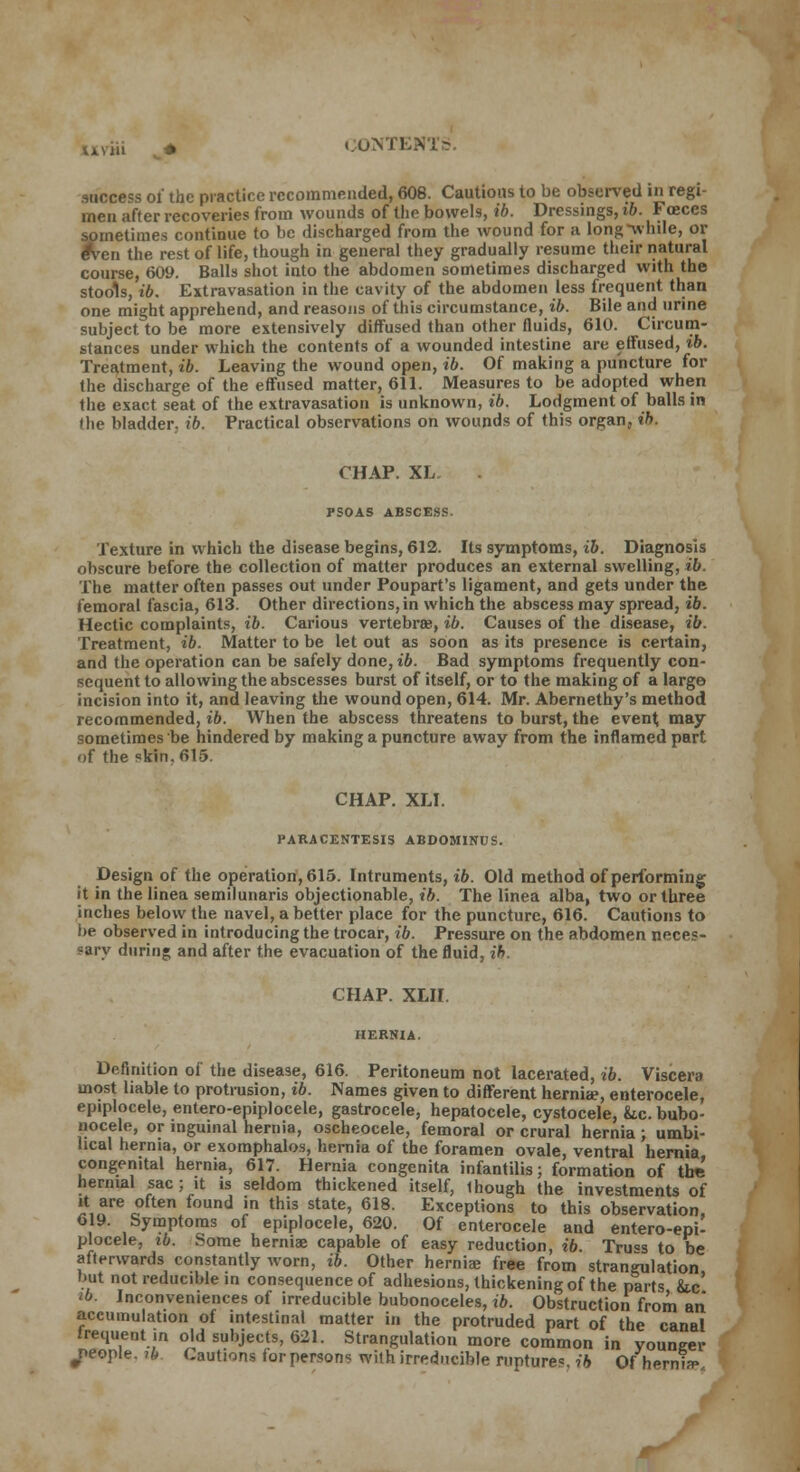 IAV111 _< success oi the practice recommended, 608. Cautions to be observed in regi- men after recoveries from wounds of the bowels, ib. Dressings, ib. Foeces sometimes continue to be discharged from the wound for a long while, or e*ven the rest of life, though in general they gradually resume their natural course, 609. Balls shot into the abdomen sometimes discharged with the stools, ib. Extravasation in the cavity of the abdomen less frequent than one might apprehend, and reasons of this circumstance, ib. Bile and urine subject to be more extensively diffused than other fluids, 610. Circum- stances under which the contents of a wounded intestine are effused, ib. Treatment, ib. Leaving the wound open, ib. Of making a puncture for the discharge of the effused matter, 611. Measures to be adopted when the exact seat of the extravasation is unknown, ib. Lodgment of balls in the bladder, ib. Practical observations on wounds of this organ, ib. CHAP. XL. PSOAS ABSCESS. Texture in which the disease begins, 612. Its symptoms, ib. Diagnosis obscure before the collection of matter produces an external swelling, ib. The matter often passes out under Poupart's ligament, and gets under the femoral fascia, 613. Other directions,in which the abscess may spread, ib. Hectic complaints, ib. Carious vertebrae, ib. Causes of the disease, ib. Treatment, ib. Matter to be let out as soon as its presence is certain, and the operation can be safely done, ib. Bad symptoms frequently con- sequent to allowing the abscesses burst of itself, or to the making of a largo incision into it, and leaving the wound open, 614. Mr. Abernethy's method recommended, ib. When the abscess threatens to burst, the event may sometimes be hindered by making a puncture away from the inflamed part of the skin. 615. CHAP. XLI. PARACENTESIS ABDOMINUS. Design of the operation, 615. Intruments, ib. Old method of performing it in the linea semilunaris objectionable, ib. The linea alba, two or three inches below the navel, a better place for the puncture, 616. Cautions to be observed in introducing the trocar, ib. Pressure on the abdomen neces- sary during and after the evacuation of the fluid, ib. CHAP. XLII. Definition of the disease, 616. Peritoneum not lacerated, ib. Viscera most liable to protrusion, ib. Names given to different hernia?, enterocele, epiplocele, entero-epiplocele, gastrocele, hepatocele, cystocele, &.c. bubo- nocele, or inguinal hernia, oscheocele, femoral or crural hernia; umbi- lical hernia, or exomphalos, hernia of the foramen ovale, ventral hernia congenital hernia, 617. Hernia congenita infantilis; formation of tire hernial sac; it is seldom thickened itself, Ihough the investments of it are often found in this state, 618. Exceptions to this observation, 619. Symptoms of epiplocele, 620. Of enterocele and entero-epi- plocele, ib. Some hernia; capable of easy reduction, ib. Tru«s to be afterwards constantly worn, ib. Other herniae free from strangulation but not reducible in consequence of adhesions, thickening of the parts iic ib. Inconveniences of irreducible bubonoceles, ib. Obstruction from an accumulation of intestinal matter in the protruded part of the canal frequent ,n old subjects, 621. Strangulation more common in younger people, ib Cautions for persons with irreducible rupture*, ib Of hernia-