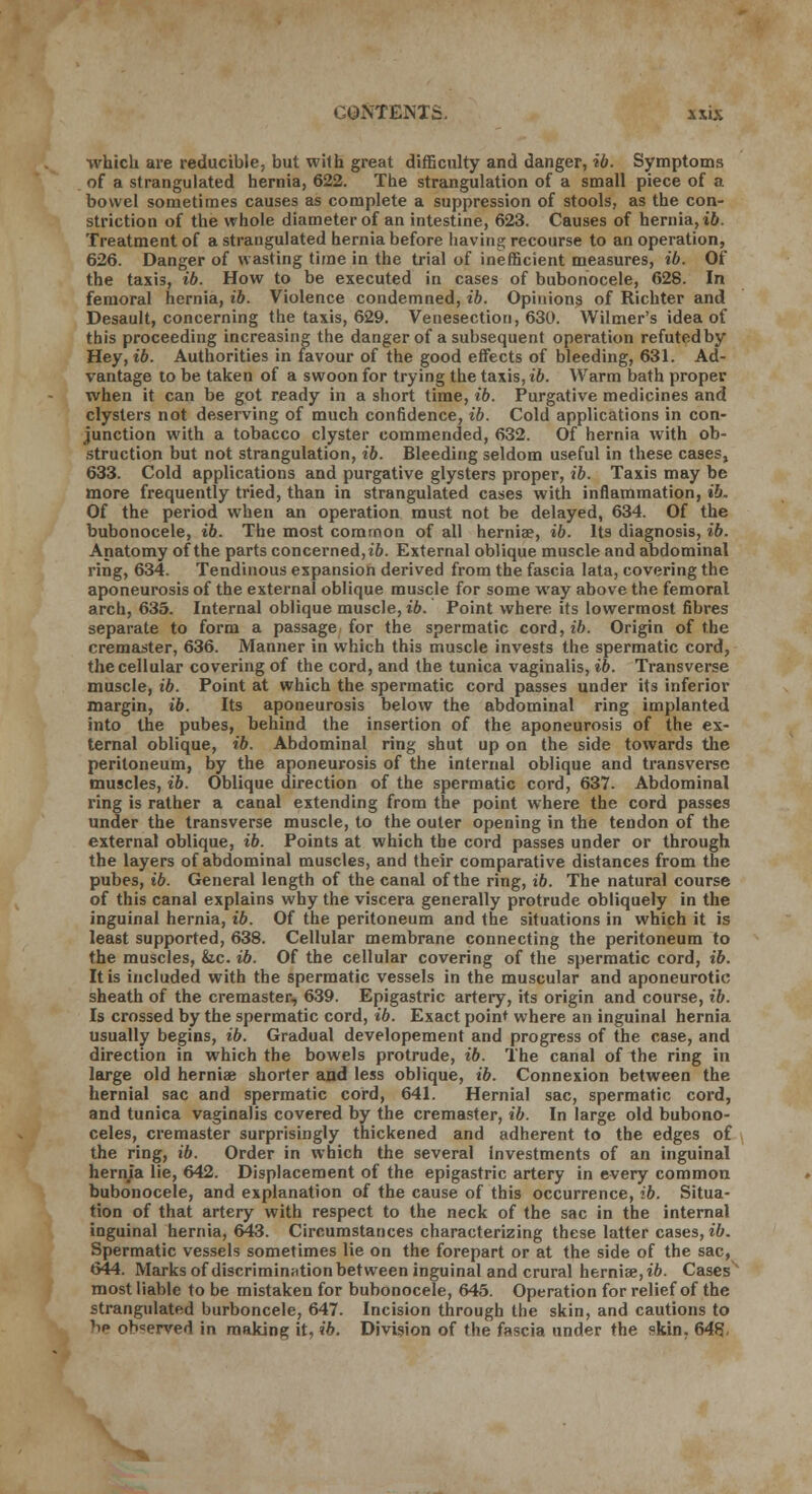 CONTENTS. a six which are reducible, but wilh great difficulty and danger, ib. Symptoms of a strangulated hernia, 622. The strangulation of a small piece of a bowel sometimes causes as complete a suppression of stools, as the con- striction of the whole diameter of an intestine, 623. Causes of hernia, ib. Treatment of a strangulated hernia before having recourse to an operation, 626. Danger of wasting time in the trial of inefficient measures, ib. Of the taxis, ib. How to be executed in cases of bubonocele, 628. In femoral hernia, ib. Violence condemned, ib. Opinions of Richter and Desault, concerning the taxis, 629. Venesection, 630. Wilmer's idea of this proceeding increasing the danger of a subsequent operation refutedby Hey, ib. Authorities in favour of the good effects of bleeding, 631. Ad- vantage to be taken of a swoon for trying the taxis, ib. Warm bath proper when it can be got ready in a short time, ib. Purgative medicines and clysters not deserving of much confidence, ib. Cold applications in con- junction with a tobacco clyster commended, 632. Of hernia with ob- struction but not strangulation, ib. Bleeding seldom useful in these cases, 633. Cold applications and purgative glysters proper, ib. Taxis may be more frequently tried, than in strangulated cases with inflammation, ib. Of the period when an operation must not be delayed, 634. Of the bubonocele, ib. The most common of all hernia?, ib. Its diagnosis, ib. Anatomy of the parts concerned, ib. External oblique muscle and abdominal ring, 634. Tendinous expansion derived from the fascia lata, covering the aponeurosis of the external oblique muscle for some way above the femoral arch, 635. Internal oblique muscle, ib. Point where its lowermost fibres separate to form a passage for the spermatic cord, ib. Origin of the cremaster, 636. Manner in which this muscle invests the spermatic cord, the cellular covering of the cord, and the tunica vaginalis, ib. Transverse muscle, ib. Point at which the spermatic cord passes under its inferior margin, ib. Its aponeurosis below the abdominal ring implanted into the pubes, behind the insertion of the aponeurosis of the ex- ternal oblique, ib. Abdominal ring shut up on the side towards the peritoneum, by the aponeurosis of the internal oblique and transverse muscles, ib. Oblique direction of the spermatic cord, 637. Abdominal ring is rather a canal extending from the point where the cord passes under the transverse muscle, to the outer opening in the tendon of the external oblique, ib. Points at which the cord passes under or through the layers of abdominal muscles, and their comparative distances from the pubes, ib. General length of the canal of the ring, ib. The natural course of this canal explains why the viscera generally protrude obliquely in the inguinal hernia, ib. Of the peritoneum and the situations in which it is least supported, 638. Cellular membrane connecting the peritoneum to the muscles, &c. ib. Of the cellular covering of the spermatic cord, ib. It is included with the spermatic vessels in the muscular and aponeurotic sheath of the cremaster, 639. Epigastric artery, its origin and course, ib. Is crossed by the spermatic cord, ib. Exact point where an inguinal hernia usually begins, ib. Gradual developement and progress of the case, and direction in which the bowels protrude, ib. The canal of the ring in large old herniae shorter and less oblique, ib. Connexion between the hernial sac and spermatic cord, 641. Hernial sac, spermatic cord, and tunica vaginalis covered by the cremaster, ib. In large old bubono- celes, cremaster surprisingly thickened and adherent to the edges of the ring, ib. Order in which the several Investments of an inguinal hernia lie, 642. Displacement of the epigastric artery in every common bubonocele, and explanation of the cause of this occurrence, ib. Situa- tion of that artery with respect to the neck of the sac in the internal inguinal hernia, 643. Circumstances characterizing these latter cases, ib. Spermatic vessels sometimes lie on the forepart or at the side of the sac, 644. Marks of discrimination between inguinal and crural herniae,i&. Cases' most liable to be mistaken for bubonocele, 645. Operation for relief of the strangulated burboncele, 647. Incision through the skin, and cautions to 'ip ob=erved in making it, ib. Division of the fascia under the skin, 648;,