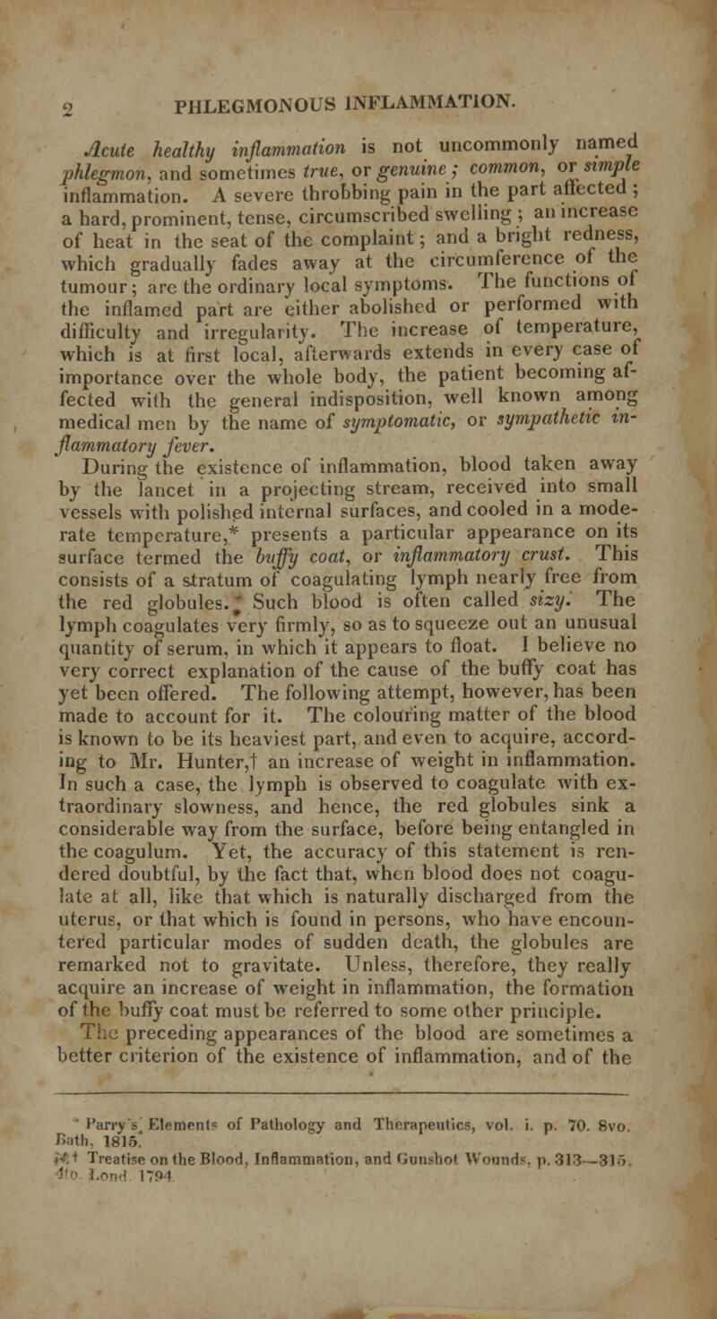 Acute healthy inflammation is not uncommonly named phlegmon, and sometimes true, or genuine; common, or simple inflammation. A severe throbbing pain in the part affected ; a hard, prominent, tense, circumscribed swelling ; an increase of heat in the seat of the complaint; and a bright redness, which gradually fades away at the circumference of the tumour; arc the ordinary local symptoms. The functions of the inflamed part are either abolished or performed with difficulty and irregularity. The increase of temperature, which is at first local, afterwards extends in every case of importance over the whole body, the patient becoming af- fected with the general indisposition, well known among medical men by the name of symptomatic, or sympathetic in- flammatory fever. During the existence of inflammation, blood taken away by the lancet in a projecting stream, received into small vessels with polished internal surfaces, and cooled in a mode- rate temperature,* presents a particular appearance on its surface termed the huffy coat, or inflammatory crust. This consists of a stratum of coagulating lymph nearly free from the red globules. J Such blood is often called sizy. The lymph coagulates very firmly, so as to squeeze out an unusual quantity of serum, in which it appears to float. I believe no very correct explanation of the cause of the buffy coat has yet been offered. The following attempt, however, has been made to account for it. The colouring matter of the blood is known to be its heaviest part, and even to acquire, accord- ing to Mr. Hunter,t an increase of weight in inflammation. In such a case, the lymph is observed to coagulate with ex- traordinary slowness, and hence, the red globules sink a considerable way from the surface, before being entangled in the coagulum. Yet, the accuracy of this statement is ren- dered doubtful, by the fact that, when blood does not coagu- late at all, like that which is naturally discharged from the uterus, or that which is found in persons, who have encoun- tered particular modes of sudden death, the globules are remarked not to gravitate. Unless, therefore, they really acquire an increase of weight in inflammation, the formation of the buffy coat must be referred to some other principle. The preceding appearances of the blood are sometimes a better criterion of the existence of inflammation, and of the Parry's F.lr-menl = of Pathology and Therapeutics, vol. i. p. 70. 8vo. Bath, 18 \b. *V; + Treatise on the Blood, Inflammation, and Gunshot Wounds, p. 313—315. ond 1794